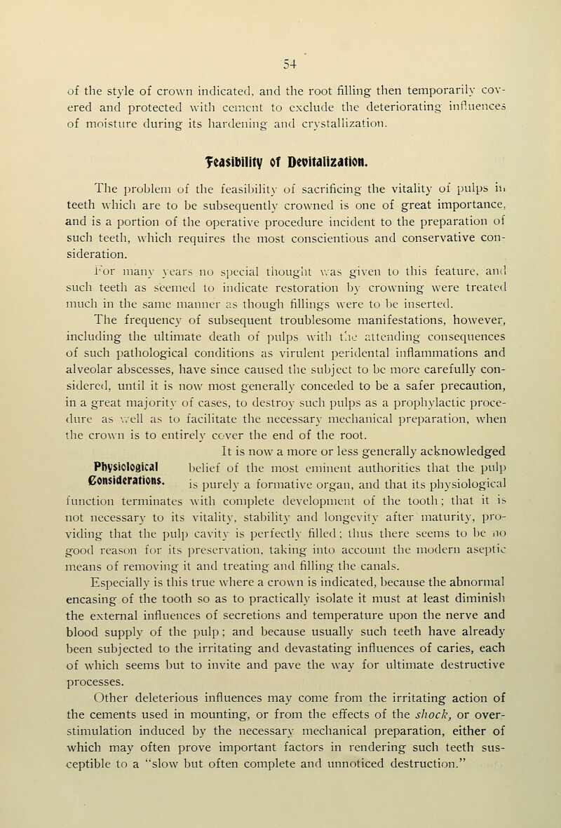 of the style of crown indicated, and the root filHng then temporarily cov- ered and protected with cement to exclude the deteriorating influences of moisture during its hardening and crystallization. Teasibilitv of Devitalization. The problem of the feasibility of sacrificing the vitality of pulps ii. teeth which are to be subsequently crowned is one of great importance, and is a portion of the operative procedure incident to the preparation of such teeth, which requires the most conscientious and conservative con- sideration. For many years no special thought was given to this feature, and such teeth as seemed to indicate restoration by crowning were treated much in the same manner as though fillings were to be inserted. The frequency of subsequent troublesome manifestations, however, including the ultimate death of pulps with t'.ic attending consequences of such pathological conditions as virulent peridental inflammations and alveolar abscesses, have since caused the subject to be more carefully con- sidered, until it is now most generally conceded to be a safer precaution, in a great majority of cases, to destroy such pulps as a prophylactic proce- dure as v.ell as to facilitate the necessary mechanical preparation, when the crown is to entirely cover the end of the root. It is now a more or less generally acknowledged PbysiOlOglcal belief of the most eminent authorities that the pulp Considerations. j^ purely a formative organ, and that its physiological function terminates with complete development of the tooth; that it is not necessary to its vitality, stability and longevity after maturity, pro- viding that the pulp cavity is perfectly filled ; thus there seems to be no good reason for its preservation, taking into account the modern aseptic means of removing it and treating and filling the canals. Especially is this true where a crown is indicated, because the abnormal encasing of the tooth so as to practically isolate it must at least diminish the external influences of secretions and temperature upon the nerve and blood supply of the pulp; and because usually such teeth have already been subjected to the irritating and devastating influences of caries, each of which seems but to invite and pave the way for ultimate destructive processes. Other deleterious influences may come from the irritating action of the cements used in mounting, or from the effects of the shock, or over- stimulation induced by the necessary mechanical preparation, either of which may often prove important factors in rendering such teeth sus- ceptible to a slow but often complete and unnoticed destruction.