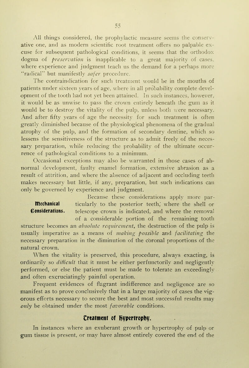 All things considered, the prophylactic measure seems the conserv- ative one, and as modern scientific root treatment offers no palpable ex- cuse for subsequent pathological conditions, it seems that the orthodox dogma of preservation is inapplicable to a great majority of cases, where experience and judgment teach us the demand for a perhai)S more radical but manifestly safer procedure. The contraindication for such treatment would be in the mouths of patients under sixteen years of age, where in all pro1)ability complete devel- opment of the tooth had not yet been attained. In such instances, however, it would be as unwise to j^ass the crown entirely beneath the gum as it would be to destroy the vitality of the pulp, unless both w ere necessary. And after fifty years of age the necessity for such treatment is often g'reatly diminished because of the physiological phenomena of the gradual atrophy of the pulp, and the formation of secondary dentine, which so lessens the sensitiveness of the structure as to admit freely of the neces- sary preparation, while reducing the probability of the ultimate occur- rence of pathological conditions to a minimum. Occasional exceptions may also be warranted in those cases of ab- normal development, faulty enamel formation, extensive abrasion as a result of attrition, and where the absence of adjacent and occluding teeth makes necessary but little, if any, preparation, but such indications can only be governed by experience and judgment. Because these considerations apply more par- mccbanical ticularly to the posterior teeth,' where the shell or (Considerations. telescope crown is indicated, and where the removal of a considerable portion of the remaining tooth structure becomes an absolute requirement, the destruction, of the pulp is usually imperative as a means of making possible and facilitating the necessary preparation in the diminution of the cbronal proportions of the natural crown. ^^'hen the vitality is preserved, this procedure, always exacting, is ordinarily so difficult that it must be either perfunctorily and negligently performed, or else the patient must be made to tolerate an exceedingly and often excruciatingly painful operation. Frequent evidences of flagrant indifference and negligence are so manifest as to prove conclusively that in a large majority of cases the vig- orous efforts necessary to secure the best and most successful results may only be obtained under the most favorable conditions. Creatment of l)ypertropl)y. In instances where an exuberant growth or hypertrophy of pulp or gum tissue is present, or may have almost entirely covered the end of the