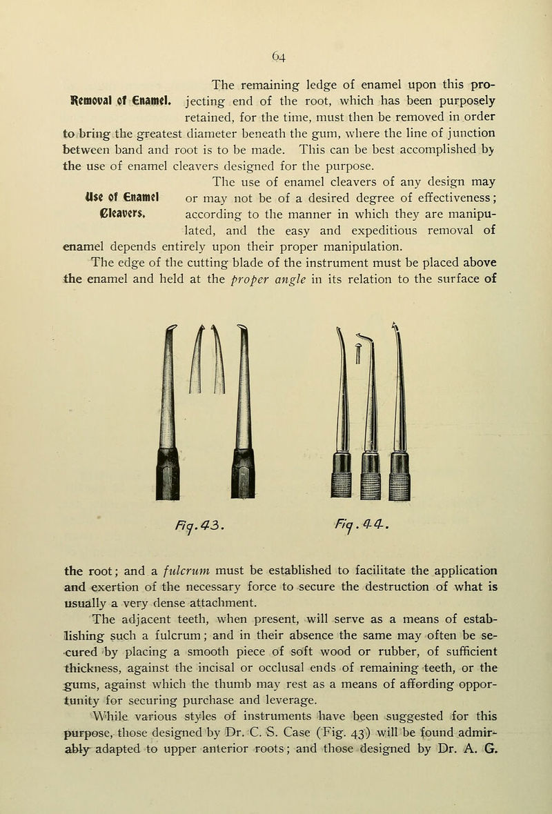 The remaining ledge of enamel upon this pro- K^tnoval Of €namcK jecting end of the root, which has been purposely retained, for the time, must then be removed in order tOfbring the greatest diameter beneath the gum, where the line of junction between band and root is to be made. This can be best accomplished by the use of enamel cleavers designed for the purpose. The use of enamel cleavers of any design may 4I$C Of CttantCl or may not be of a desired degree of effectiveness; aUWitS, according to the manner in which they are manipu- lated, and the easy and expeditious removal of enamel depends entirely upon their proper manipulation. The edge of the cutting blade of the instrument must be placed above ihe enamel and held at the proper angle in its relation to the surface of Ficj.43, Flxj.Q-^. the root; and a fulcrum must be established to facilitate the application and exertion of the necessary force to secure the destruction of what is usually a very dense attachment. The adjacent teeth, when present, will serve as a means of estab- lishing such a fulcrum; and in their absence the same may often be se- •cured by placing a smooth piece of soft wood or rubber, of sufficient thickness, against the incisal or occlusal ends of remaining teeth, or the :gums, against which the thumb may rest as a means of affording oppor- tunity for securing purchase and leverage. While various styles of instruments have been suggested for this purpose, those designed by Dr. C. S. Case (Fig. 43) will be found admir- ahly* adapted to upper anterior roots; and those designed by Dr. A. G.
