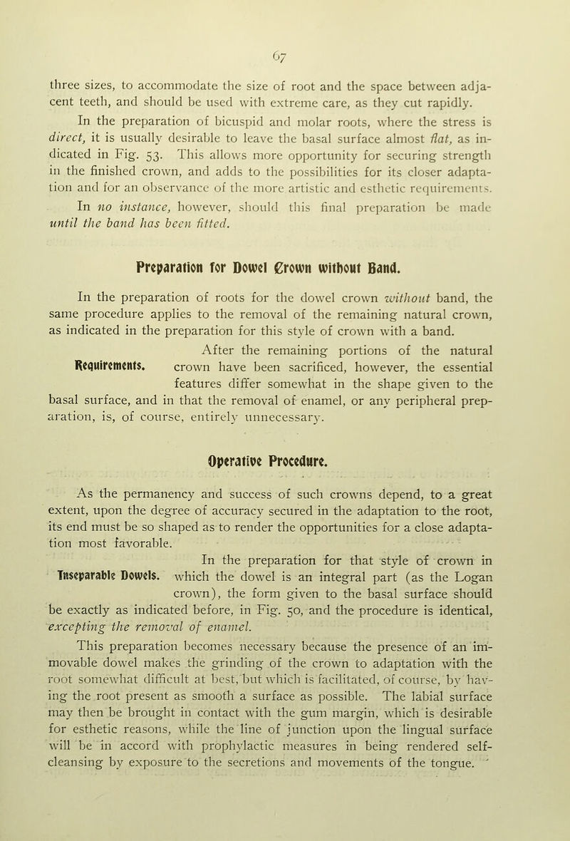 three sizes, to accommodate the size of root and the space between adja- cent teeth, and should be used with extreme care, as they cut rapidly. In the preparation of bicuspid and molar roots, where the stress is direct, it is usually desirable to leave the basal surface almost fiat, as in- dicated in Fig. 53. This allows more opportunity for securing strength in the finished crown, and adds to the possibilities for its closer adapta- tion and for an observance of the more artistic and esthetic requirements. In no instance, however, should this final preparation be made until the hand has been fitted. Preparation for Dowel Crown without Band. In the preparation of roots for the dowel crown without band, the same procedure applies to the removal of the remaining natural crown, as indicated in the preparation for this style of crown with a band. After the remaining portions of the natural R((SUircmcnt$. crown have been sacrificed, however, the essential features differ somewhat in the shape given to the basal surface, and in that the removal of enamel, or any peripheral prep- aration, is, of course, entirely unnecessary. Operative Procedure. As the permanency and success of such crowns depend, to a great extent, upon the degree of accuracy secured in the adaptation to the root, its end must be so shaped as to render the opportunities for a close adapta- tion most favorable. In the preparation for that style of crown in Tnseparable Dowels, which the dowel is an integral part (as the Logan crown), the form given to the basal surface should be exactly as indicated before, in Fig. 50, and the procedure is identical, excepting the removal of enamel. This preparation becomes necessary because the presence of an im- movable dowel makes the grinding of the crown to adaptation with the root somewhat difficult at best, but which is facilitated, of coiu'se, by hav- ing the root present as smooth a surface as possible. The labial surface may then be brought in contact with the gum margin, which is desirable for esthetic reasons, while the line of junction upon the lingual surface will be in accord with prophylactic measures in being rendered self- cleansing by exposure to the secretions and movements of the tongue. '