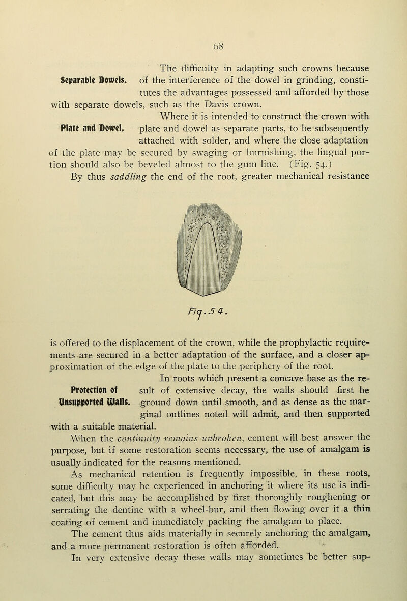 The difficulty in adapting such crowns because Separabk DCWdS. of the interference of the dowel in grinding, consti- tutes the advantages possessed and afforded by those with separate dowels, such as the Davis crown. Where it is intended to construct the crown with Plate and D0W(1« plate and dowel as separate parts, to be subsequently attached with solder, and where the close adaptation of the plate may be secured by swaging or burnishing, the lingual por- tion should also be beveled almost to the gum line. (Fig. 54.) By thus saddling the end of the root, greater mechanical resistance is offered to the displacement of the crown, while the prophylactic require- ments are secured in a better adaptation of the surface, and a closer ap- proximation of the edge of the plate to the periphery of the root. In roots which present a concave base as the re- ProUCtlon Of suit of extensive decay, the walls should first be Unsupported malls, ground down until smooth, and as dense as the mar- ginal outlines noted will admit, and then supported with a suitable material. When the continuity remains unbroken, cement will best answer the purpose, but if some restoration seems necessary, the use of amalgam is usually indicated for the reasons mentioned. As mechanical retention is frequently impossible, in these roots, some difficulty may be experienced in anchoring it where its use is indi- cated, but this may be accomplished by first thoroughly roughening or serrating the dentine with a wheel-bur, and then flowing over it a thin coating of cement and immediately packing the amalgam to place. The cement thus aids materially in securely anchoring the amalgam, and a more permanent restoration is often afforded. In very extensive decay these walls may sometimes be better sup-