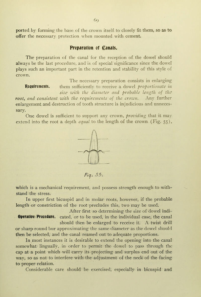 ported by forming the base of the crown itself to closely fit them, so as to offer the necessary protection when mounted with cement. Preparation of €anal$. The preparation of the canal for the reception of the dowel should always be the last procedure, and is of special significance since the dowel plays such an important part in the retention and stability of this style of crown. The necessary preparation consists in enlarging' Ke(|Uireincnt$. them sufficiently to receive a dowel proportionate in sise zvith the diameter and probable length of the root, and consistent zvith the requirements of the crozcn. Any further enlargement and destruction of tooth structure is injudicious and unneces- sary. One dowel is sufficient to support any crown, providing that it may extend into the root a depth equal to the length of the crown (Fig. 55), which is a mechanical requirement, and possess strength enough to with- stand the stress. In upper first bicuspid and in molar roots, however, if the probable length or constriction of the root precludes this, two may be used. After first so determining the size of dowel indi- OpttMiVi Procedure, cated, or to be used, in the individual case, the canal should then be enlarged to receive it. A twist drill or sharp round bur approximating the same diameter as the dowel should then be selected, and the canal reamed out to adequate proportions. In most instances it is desirable to extend the opening into the canal somewhat lingually. in order to permit the dowel to pass through the cap at a point which will carry its projecting and surplus end out of the way, so as not to interfere with the adjustment of the neck of the facing to proper relation. Considerable care should be exercised, especially in bicuspid and