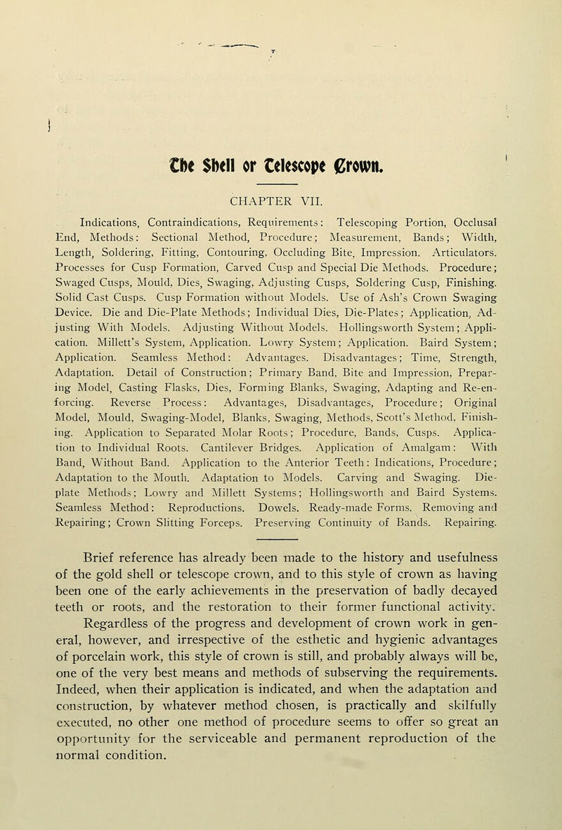 €De Sbell or telescope grown. CHAPTER VII. Indications, Contraindications, Requirements: Telescoping Portion, Occlusal End, Methods: Sectional Method, Procedure; Measurement, Bands; Width, Length, Soldering, Fitting, Contouring, Occluding Bite, Impression. Articulators. Processes for Cusp Formation, Carved Cusp and Special Die Methods. Procedure; Swaged Cusps, Mould, Dies, Swaging, Adjusting Cusps, Soldering Cusp, Finishing. Solid Cast Cusps. Cusp Formation without Models. Use of Ash's Crown Swaging Device. Die and Die-Plate Methods; Individual Dies, Die-Plates; Application, Ad- justing With Models. Adjusting Without Models. Hollingsworth System; Appli- cation. Millett's System, Application. Lowry System; Application. Baird System; Application. Seamless Method: Advantages. Disadvantages; Time, Strength, Adaptation. Detail of Construction; Primary Band, Bite and Impression, Prepar- ing Model, Casting Flasks, Dies, Forming Blanks, Swaging, Adapting and Re-en- forcing. Reverse Process: Advantages, Disadvantages, Procedure; Original Model, Mould, Swaging-Model, Blanks, Swaging, Methods, Scott's Method, Finish- ing. Application to Separated Molar Roots; Procedure, Bands, Cusps. Applica- tion to Individual Roots. Cantilever Bridges. Application of Amalgam: With Band, Without Band. Application to the Anterior Teeth: Indications, Procedure; Adaptation to the Mouth. Adaptation to Models. Carving and Swaging. Die- plate Methods; Lowry and Millett Systems; Hollingsworth and Baird Systems. Seamless Method: Reproductions. Dowels. Ready-made Forms. Removing and Repairing; Crown Slitting Forceps. Preserving Continuity of Bands. Repairing. Brief reference has already been made to the history and usefulness of the gold shell or telescope crown, and to this style of crown as having been one of the early achievements in the preservation of badly decayed teeth or roots, and the restoration to their former functional activity. Regardless of the progress and development of crown work in gen- eral, however, and irrespective of the esthetic and hygienic advantages of porcelain work, this style of crown is still, and probably always will be, one of the very best means and methods of subserving the requirements. Indeed, when their application is indicated, and when the adaptation and construction, by whatever method chosen, is practically and skilfully executed, no other one method of procedure seems to offer so great an opportunity for the serviceable and permanent reproduction of the normal condition.