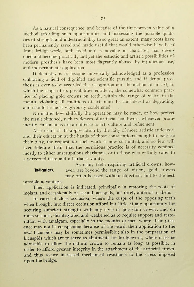 As a natural consequence, and because of the time-proven value of a method affording such opportunities and possessing the possible quali- ties of strength and indestructibility to so great an extent, many roots have been permanently saved and made useful that would otherwise have beai lost; bridge-work, both fixed and removable in character, has devel- oped and become practical; and yet the esthetic and artistic possibilities of modern prosthesis have been most flagrantly abused by injudicious use, and indiscriminate application. If dentistry is to become universally acknowledged as a profession embracing a field of dignified and scientific pursuit, and if dental pros- thesis is ever to be accorded the recognition and distinction of an art, to which the scope of its possibilities entitle it, the somewhat common prac- tice of placing gold crowns on teeth, within the range of vision in the mouth, violating all traditions of art, must be considered as degrading, and should be most vigorously condemned. No matter how skilfully the operation may be made, or how perfect the result obtained, such evidences of artificial handiwork whenever prom- inently conspicuous are an ofifense to art, culture and refinement. As a result of the appreciation by the laity of more artistic endeavor, and their education at the hands of those conscientious enough to exercise their dtity, the request for such work is now so limited, and so few will even tolerate them, that the pernicious practice is of necessity confined mostly to either unscrupulous charlatans, or to those who wilfully cater to a perverted taste and a barbaric vanity. As many teeth requiring artificial crowns, how- Tndications. ever, are beyond the range of vision, gold crowns may often be used without objection, and to the best possible advantage. Their application is indicated, principally in restoring the roots of molars, and occasionally of second bicuspids, but rarely anterior to them. - In cases of close occlusion, where the cusps of the opposing teeth when brought into direct occlusion afford but little, if any opportunity for securing sufficient strength with any style of porcelain crown; and on roots so short, disintegrated and weakened as to require support and resto- ration with amalgam, especially in the mouths of men where their pres- ence may not be conspicuous because of the beard, their application to the first bicuspids may be sometimes permissible; also in the preparation of bicuspids which are to serve as abutments for bridgework, where it seems advisable to allow the natural crown to remain as long as possible, in order to afford greater integrity in the attachment of the artificial crown, and thus secure increased mechanical resistance to the stress imposed upon the bridge.