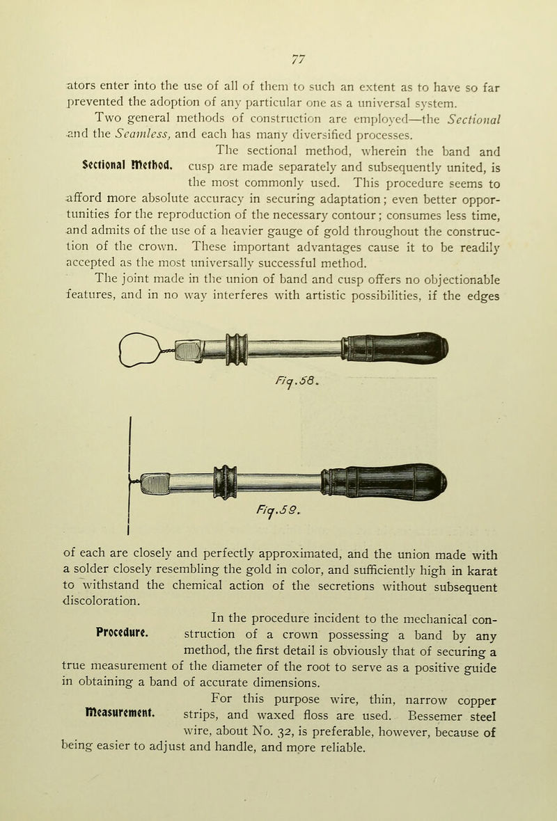 ators enter into the use of all of them to such an extent as to have so far prevented the adoption of any particular one as a universal system. Two general methods of construction are employed—the Sectional and the Seamless, and each has many diversified processes. The sectional method, wherein the band and Sectional method, cusp are made separately and subsequently united, is the most commonly used. This procedure seems to afiford more absolute accuracy in securing adaptation; even better oppor- tunities for the reproduction of the necessary contour; consumes less time, and admits of the use of a heavier gauge of gold throughout the construc- tion of the crown. These important advantages cause it to be readily accepted as the most universally successful method. The joint made in the union of band and cusp offers no objectionable features, and in no way interferes with artistic possibilities, if the edges FJq.68. of each are closely and perfectly approximated, and the union made with a solder closely resembling the gold in color, and sufficiently high in karat to withstand the chemical action of the secretions without subsequent discoloration. In the procedure incident to the mechanical con- Proccdurc. struction of a crown possessing a band by any method, the first detail is obviously that of securing a true measurement of the diameter of the root to serve as a positive guide in obtaining a band of accurate dimensions. For this purpose wire, thin, narrow copper measurement. strips, and waxed floss are used. Bessemer steel wire, about No. 32, is preferable, however, because of being easier to adjust and handle, and more reliable.