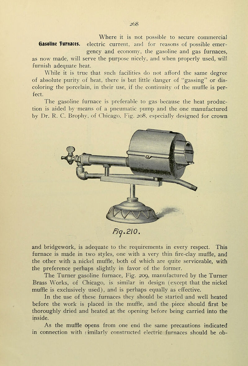 Where it is not possible to secure commercial 6il$0UMC TUI'nact$. electric current, and for reasons of possible emer- gency and economy, the gasoline and gas furnaces, as now made, will serve the purpose nicely, and when properly used, will furnish adequate heat. While it is true that such facilities do not afford the same degree of absolute purity of heat, there is but little danger of gassing or dis- coloring the porcelain, in their use, if the continuity of the muffle is per- fect. The gasoline furnace is preferable to gas because the heat produc- tion is aided by means of a pneumatic pump and the one manufactured by Dr. R. C. Brophy, of Chicago, Fig. 208, especially designed for crown 5-^.210. and bridgework, is adequate to the requirements in every respect. This furnace is made in two styles, one with a very thin fire-clay muffle, and the other with a nickel muffle, both of which are quite serviceable, with the preference perhaps slightly in favor of the former. The Turner gasoline furnace, Fig. 209, manufactured by the Turner Brass Works, of Chicago, is similar in design (except that the nickel muffle is exclusively used), and is perhaps equally as effective. In the use of these furnaces they should be started and well heated before the work is placed in the muffle, and the piece should first be thoroughly dried and heated at the opening before being carried into the inside. As the muffle opens from one end the same precautions indicated in connection with rimilarlv constructed electric furnaces should be ob-