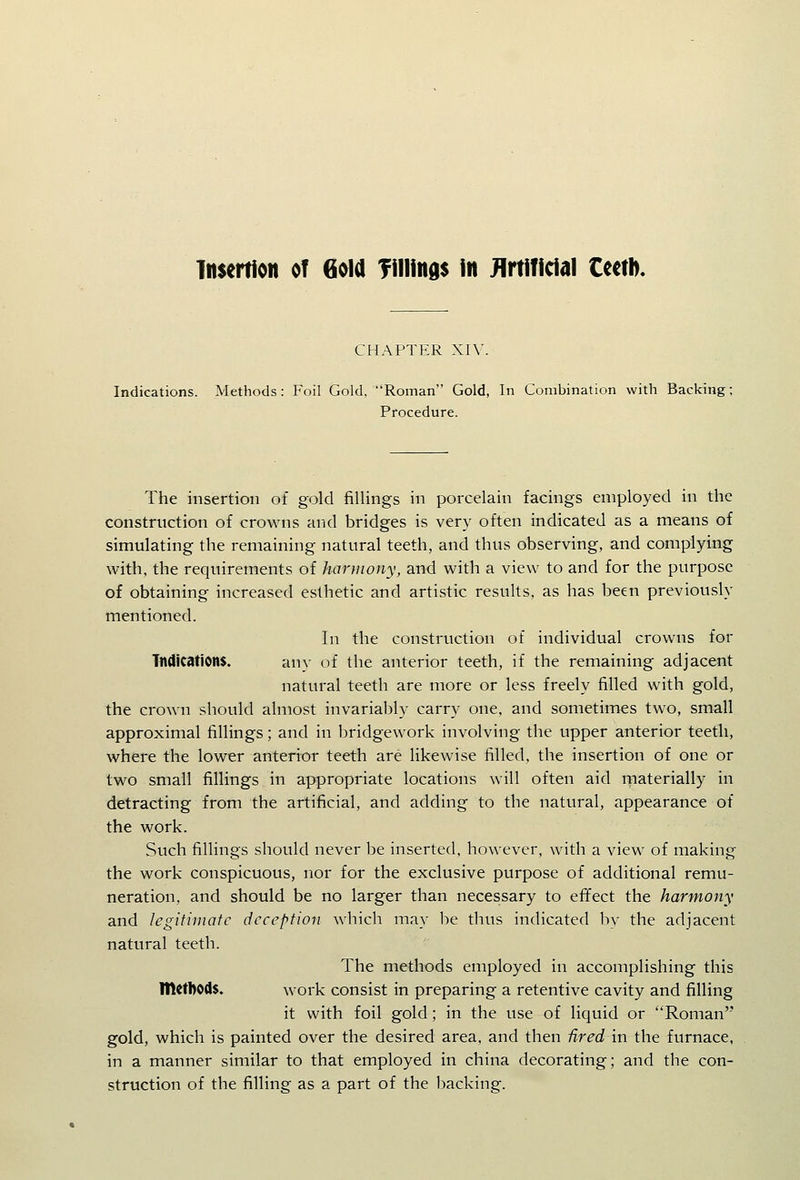 insertion of 6oia fillings in Jlrtificial tcciD. CHAPTER XIV. Indications. Methods: Foil Gold, Roman Gold, In Combination with Backing; Procedure. The insertion of gold fillings in porcelain facings employed in the construction of crowns and bridges is very often indicated as a means of simulating the remaining natural teeth, and thus observing, and complying with, the requirements of harmony, and with a view to and for the purpose of obtaining increased esthetic and artistic results, as has been previously mentioned. In the construction of individual crowns for Tndications. an}- of the anterior teeth, if the remaining adjacent natural teeth are more or less freely filled with gold, the crown should almost invariably carry one, and sometimes two, small approximal fillings; and in bridgework involving the upper anterior teeth, where the lower anterior teeth are likewise filled, the insertion of one or two small fillings in appropriate locations will often aid materially in detracting from the artificial, and adding to the natural, appearance of the work. Such filling's should never be inserted, however, with a view of making the work conspicuous, nor for the exclusive purpose of additional remu- neration, and should be no larger than necessary to effect the harmony and legitimate deception which may be thus indicated by the adjacent natural teeth. The methods employed in accomplishing this methods. work consist in preparing a retentive cavity and filling it with foil gold; in the use of liquid or Roman gold, which is painted over the desired area, and then -fired in the furnace, in a manner similar to that employed in china decorating; and the con- struction of the filling as a part of the backing.