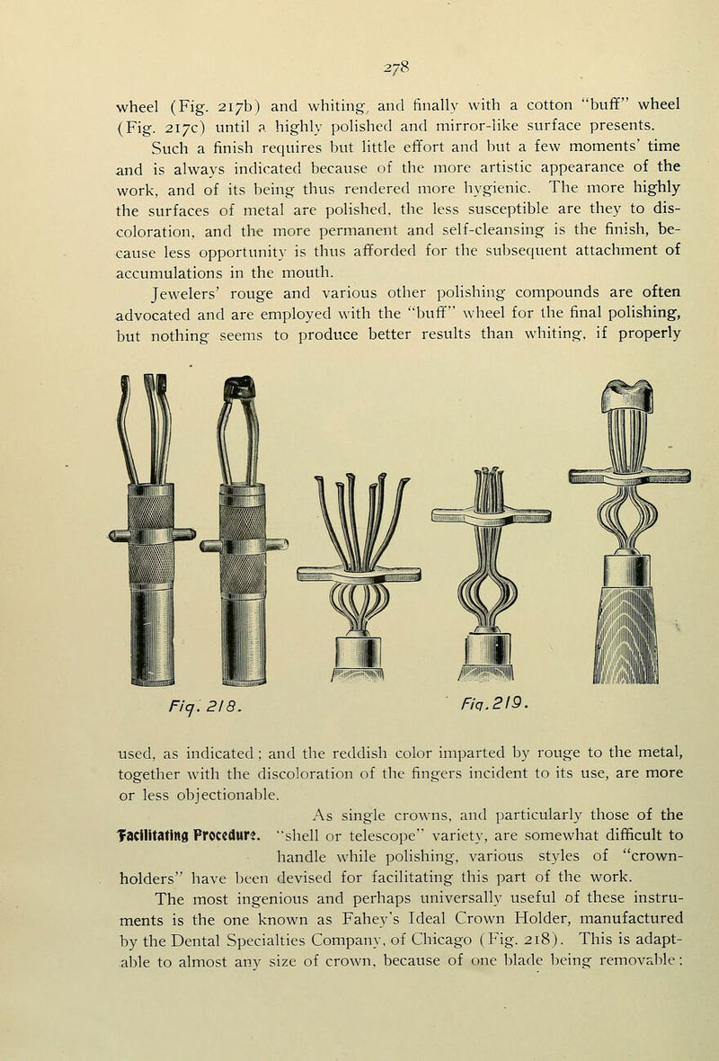 2/8 wheel (Fig. 217b) and whiting^ and finally with a cotton buff wheel (Fig. 217c) until a highly polished and mirror-like surface presents. Such a finish requires but little effort and but a few moments' time and is always indicated because of the more artistic appearance of the work, and of its being thus rendered more hygienic. The more highly the surfaces of metal are polished, the less susceptible are they to dis- coloration, and the more permanent and self-cleansing is the finish, be- cause less opportunity is thus afforded for the subsequent attachment of accumulations in the mouth. Jewelers' rouge and various other polishing compounds are often advocated and are employed with the buff wheel for the final polishing, but nothing seems to produce better results than whiting, if properly Fi'cj. 218. used, as indicated ; and the reddish color imparted by rouge to the metal, together with the discoloration of the fingers incident to its use, are more or less objectionable. As single crowns, and particularly those of the Tacilitatins Procedure, shell or telescope variety, are somewhat difficult to handle while polishing, various styles of crown- holders have been devised for facilitating this part of the work. The most ingenious and perhaps universally useful of these instru- ments is the one known as Fahey's Ideal Crown Holder, manufactured by the Dental Specialties Company, of Chicago (Fig. 218). This is adapt- able to almost any size of crown, because of one blade being removable ;