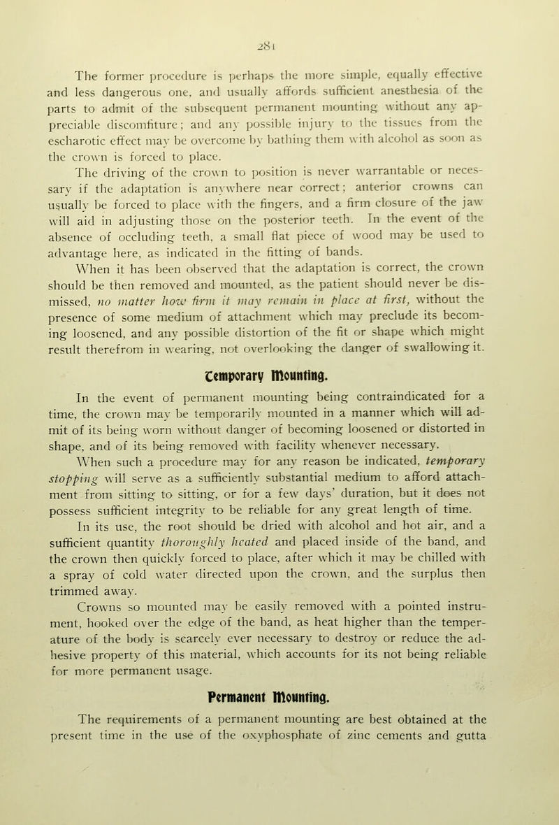 28 I The former procedure is jxrhaps the more simple, equally effective and less dangerous one. and usually affords sufficient anesthesia of the parts to admit of the subsequent permanent mounting without any ap- precialjle discomtiture; and any possible injury to the tissues from the escharotic effect may be overcome by bathing them with alcohol as soon as the crown is forced to place. The driving of the crown to position is never warrantable or neces- sary if the adaptation is anywhere near correct; anterior crowns can usually be forced to place with the fingers, and a firm closure of the jaw will aid in adjusting those on the posterior teeth. In the event of the absence of occluding teeth, a small flat piece of wood may be used to advantage here, as indicated in the fitting of bands. When it has been observed that the adaptation is correct, the crown should be then removed and mounted, as the patient should never be dis- missed, no matter hotv firm it may remain in place at first, without the presence of some medium of attachment which may preclude its becom- ing loosened, and any possible distortion of the fit or shape which might result therefrom in wearing, not overlooking the danger of swallowing it. Ccmporarv mounting. In the event of permanent mounting being contraindicated for a time, the crown may be temporarily mounted in a manner which will ad- mit of its being worn without danger of becoming loosened or distorted in shape, and of its being removed with facility whenever necessary. When such a procedure may for any reason be indicated, temporary stopping will serve as a sufficiently substantial medium to afford attach- ment from sitting to sitting, or for a few days' duration, but it does not possess sufficient integrity to be reliable for any great length of time. In its use, the root should be dried with alcohol and hot air, and a sufficient quantity thoroughly heated and placed inside of the band, and the crown then quickly forced to place, after which it may be chilled with a spray of cold water directed upon the crown, and the surplus then trimmed away. Crowns so mounted may be easily removed with a pointed instru- ment, hooked over the edge of the band, as heat higher than the temper- ature of the body is scarcely ever necessary to destroy or reduce the ad- hesive property of this material, which accounts for its not being reliable for more permanent usage. Permanent mountind. The requirements of a permanent mounting are best obtained at the present time in the use of the oxyphosphate of zinc cements and gutta