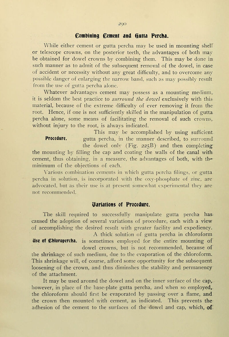 £otnbinin9 Cement and Qutta PercDa. While either cement or gutta percha may be used in mounting shelf or telescope crowns, on the posterior teeth, the advantages of both may be obtained for dowel crowns by combining them. This may be done in such manner as to admit of the subsequent removal of the dowel, in case of accident or necessity without any great difficulty, and to overcome any possible danger of enlarging the narrow band, such as may possibly result from the use of gutta percha alone. Whatever advantages cement may possess as a mounting medium, it is seldom the best practice to surround the dozvel exclusively with this material, because of the extreme difficulty of ever removing it from the root. Hence, if one is not sufficiently skilled in the manipulation of gutta. percha alone, some means of facilitating the removal of such crowns,. without injury to the root, is always indicated. This may be accomplished by using sufficient. Procedure. gutta percha, in the manner described, to surround the dowel only (Fig. 225B) and then completing' the mounting by filling the cap and coating the walls of the canal with cement, thus obtaining, in a measure, the advantages of both, with lb minimum of the objections of each. Various combination cements in w4iich gutta percha filings, or gutta percha in solution, is incorporated with the oxy-phosphate of zinc, are advocated, but as their use is at present somewhat experimental they are not recommended. Uariations of Proceaure. The skill required to successfully manipulate gutta percha has caused the adoption of several variations of procedure, each with a view of accomplishing the desired result with greater facility and expediency. A thick solution of gutta percha in chloroform Use ©f 0Woropcrcba, is sometimes employed for the entire mounting of dowel crowns, but is not recommended, because of the shrinkage of such medium, due to the evaporation of the chloroform. This shrinkage will, of course, afford some opportunity for the subsequent loosening of the crown, and thus diminshes the stability and permanency of the attachment. It may be used around the dowel and on the inner surface of the cap,, however, in place of the base-plate gutta percha, and when so employed,, the chloroform should first be evaporated by passing over a flame, and- the crown then mounted with cement, as indicated. This prevents the adhesion of the cement to the surfaces of the dowel and cap, which, of;