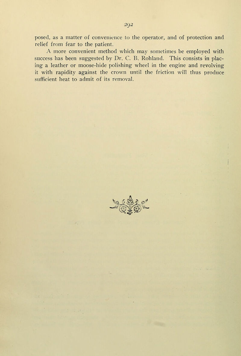 posed, as a matter of convenience to the operator, and of protection and relief from fear to the patient. A more convenient method which may sometimes be employed with success has been suggested by Dr. C. B. Rohland. This consists in plac- ing a leather or moose-hide polishing wheel in the engine and revolving it with rapidity against the crown until the friction will thus produce sufficient heat to admit of its removal.