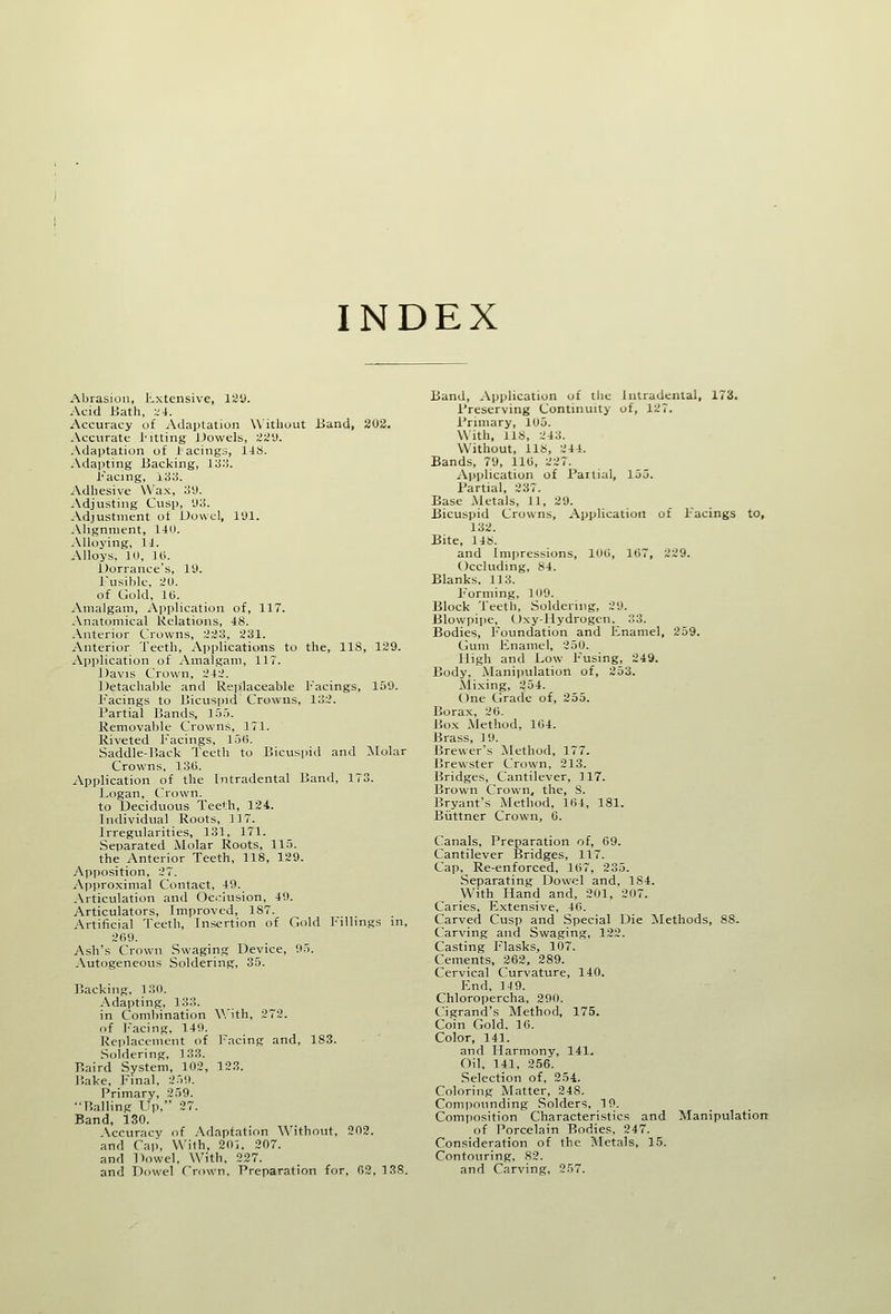 INDEX Abrasion, l-.xtensive, liiy. Acid Bath, ;.'4. Accuracy of iVdaptation Without Band, 203. Accurate I'ltting JJowels, '^2'J. Adaptation of lacings, I4S. Adapting Backing, I'S:',. Facing, \S:i. Adhesive Wax, :i\). Adjusting Cusp, 'Jo. Adjustment of Dowel, lyi. Alignment, 14il. Alloying, IJ. Alloys, 10, Hi. Uorrance's, ID. Tusiblc, :?ll. of Gold, 10. Amalgam, Application of, 117. Anatomical Relations, 48. Anterior Crowns, :i;iti, 231. Anterior Teeth, Applications to the, 118, 129. jVpplication of Amalgam, 117. Davis Crown, 242. Detachable and Replaceable Facings, 159. F'acings to Bicuspid Crowns, lo2. Partial Bands, 155. Removable Crowns, 171. Riveted Facings, 15(1 Saddle-]?ack Teeth to Bicuspid and :\[olar Crowns, 130. Application of the [ntradental Band, 173. Logan, Crown. to Deciduous Teeth, 124. Individual Roots, 117. Irregularities, 131, 171. Separated Molar Roots, 115. the Anterior Teeth, 118, 129. Apposition, 27. Approximal Contact, 49. Articulation and Oci;lusion, 49. Articulators, Improved, 187. Artificial Teeth, Insertion of Gold Fillings in, 269. Ash's Crown Swaging Device, 05. Autogeneous Soldering, 35. Backing, 130. Adapting, 1 33. in Combination V.'ith, 272. of j'acing, 149. Rei)lacenient of Facing and, 183. Soldering, 133. Baird System, 102, 123. Bake, l-'inal, 259. Primary, 259. Balling Up, 27. Band, 130. Accuracy of Adaptation Without, 202. and Ca]., With, 201. 207. and Dowel, With, 227. and Dowel Crown, Preparation for, 02,138. Band, .application of the Inlradenlal, 173. Preserving Continuity of, 127. Primary, 105. With, lis, 2 43. Without, lis, 244. Bands, 7'J, 110, 227. ^Application of Partial, 155. Partial, 237. Base Metals, 11, 29. Bicuspid Crowns, Application of Facings to, 132. Bite, 14S. and Impressions, 100, 107, 229. Occluding, 84. Blanks. 113. Forming, 109. Block Teeth, Soldering, 29. Blowpipe, Oxy-IIydrogen. 33. Bodies, J'oundation and Enamel, 259. Gum Jinamel, 250. High and Low Fusing, 249. Body, Manipulation of, 253. ^iixing, 254. One Grade of, 255. Borax, 20. Box Method, 104. Brass, 19. Brewer's Method, 177. Brewster Crown, 213. Bridges, Cantilever, 117. Brown Crown, the, S. Bryant's Method, 164, 181. Biittner Crown, 0. Canals, Preparation of, 69. Cantilever IJridges, 117. Cap, Re-enforced, 107, 235. Separating Dowel and, 184. With Hand and, 201, 207. Caries, Extensive, 46. Carved Cusp and Special Die Methods, 88. Carving and Swaging, 122. Casting Flasks, 107. Cements, 262, 289. Cervical Curvature, 140. End, 14 9. Chloropercha, 290. Cigrand's Method, 175. Coin Gold. 16. Color, 141. and Harmony, 141. Oil, 141, 256. Selection of, 254. Coloring Matter, 248. Compounding Solders, 10. Composition Characteristics and Manipulation of Porcelain Bodies, 247. Consideration of the Metals, 15. Contouring, 82. and Carving, 257.