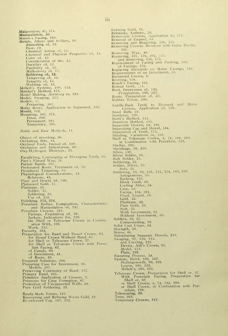 Alalposiliun, iT, 171. Manipulation, 30. Mason s I'acing, 100. Metals, Alloys and S.-ldcrs, lu. Annealing of, 13. J5ase, '4\). Chemical Action oi, i:i. C'liemical and I'hysical I'roiicrucs ut, 1-^. Color of, VJ. Consideration of the, 15. Ductility of, 1~'. Fusibility of, 1-'. MalleabilUy of, I ;. Soldering of, 13. Tempering of, 13. Tenacity of, 13. Welding of, 13. Millett's Systems, IIIO, 1~'3. Mitchel's Method, ITS. Model Making, Accuracy in, 18u. Model, Swaging, 113. Models, 37. Preparing, 107. Molar Koots, Application to Separated, 115. JMould, 113. • Mounting, 207^ 274. Final, 289. Permanent, 281. Temporary, 281. Ivloble and Base Methods, 11. •Object of investing, 3C. Occluding Bite, 84. Occlusal Ends, Incisal of. 149. Occlusion and Articulation, 49. Oxy-Hydrogen Blowpipe, 33. Paralleling, Converging or Diverging Teeth, GU. Parr's Fluxed Wax, 20. Partial Bands, 237. Perforated Roots, Treatment of, 70. Peripheral Trimming, (>5. Physiological Considerations, 54. Relations, 48. Plate and Dowel, (iS, 236. Platinized Gold, IT. Platinum, 15. Solder, 17. Soldering, 33. Use of, 153. Polishing, 275, 276. Porcelain Bodies, Composition, Characteristics and Manipvilation of, 247. Porcelain Crowns, 221. Facings, Fracturing of, 28. Jackets, Indications for, 239. the Shell or Telescope Crown in Combin- ation With, 128. Work, 213. Porosity, 264. Preparation for Band and Dowel Crown, 62. for Dowel Crown Without Band, 67. for Shell or Telescope Crown, 57. for Shell or Telescope Crown with I'orce- lain Facing, 62. of Canals, 69. of Investment, 41. of Roots, 62. Prepared Sokitions, 280. Preiiaring Case for Investment, 38. Models, 107. Preserving Continuity of Band, 127. Primary Band, 105. Primitive Application of Crowns, 2. Processes for Cusp l''ormation, 87. Protection of Unsupported Walls, OS. Pure flold Soldering, 33. Ready-Made r'Arms, 125, Recovering and Refining Waste Gold, 22. Rc--cnforccd Caii, 107, 235. Kelining Gold, 21. Relations, Esthetic, 50. Removaoie Crowns, Application to, 171. Removal of Enamel, 01. Removing and Repairing, 120, 175. Removing Crowns Mourned with Gutla 1 ercha. 291. Removing Wax, 40. Reijairing, 12T, 170, 201,J.15. and Kemoving, 120, IT^i. Replacement of 1-acing and Packing, 183. of hacings, 170. Replacing Bicuspids o'l Molar l-acing=, 1S2. Requirements ot an Investment, 38. Riclimond Crown, 0. Riveting, 158. Roach's Facing, 101. Roman Gold, .. I'l. Root, Impression of, 193. Preparation, 190, 227. Roots, Preparation of, 52. Rubber Tissue, 290. Saddle-Back Teeth to Bicuspid and Molar Crowns, Application of, 130. Sand Bath, 24. Sandarac, 29<». Scott's Method, 114. Seamless Method, m:;. SejjaraOle Dowels, 08, lO'.i. Separating Cap and Dowel, 184. Separation of Teeth, 173. Shading, X'ariations in, 250. Shell or Telescope Crown, 4, T4, 284, 289. in Combination with Porcelain, 128. Shellac, 29<i. Shrinkage, 28, 250. Silica, -.^48. Silver Solder, 20. Soft Solder, 21. Soldering, 35. Solder, Silver, 20. Soft, 21. Soldering, 23, SO, 131, 151, 154, 109, 226. ^Vutogeneous, 35. Backing, 133. Block Teeth, 29. Cooling After, 34. Cusp, 93. Facing, 134, 231. Fluid, Li(|uid, 20. Gold, 33. Platinum, 33. Pure Gold, 33. Soft, 35. With Investment, 31. Without Investment, 30. Solders, 10, 17. Compounding, 19. .Solid Cast Cusps, 94. Strength, 50. Stress, 48. Substituting Separate Dowels, 210. Swaging, 92, 110, 113. and Carving, 122. Device, Ash's Crown, 95. Model, 113. Plate. 193. Sweating Process, 34. System, Baird, 102, 123. Hollingsworth, 99, 123. Lowry, 101, 123. Millett's, 100, 123. Telescope Crown, Preparation for Shell or, 57. With Porcelain Facing, Preparation for Shell or, 62. or Shell Crown. •(, 74, 284, 289. or Shell Crown, in Combination with Por- celain, 128. Telescoping, 50. Tests, 203. Tem)iorary Crowns, 217.