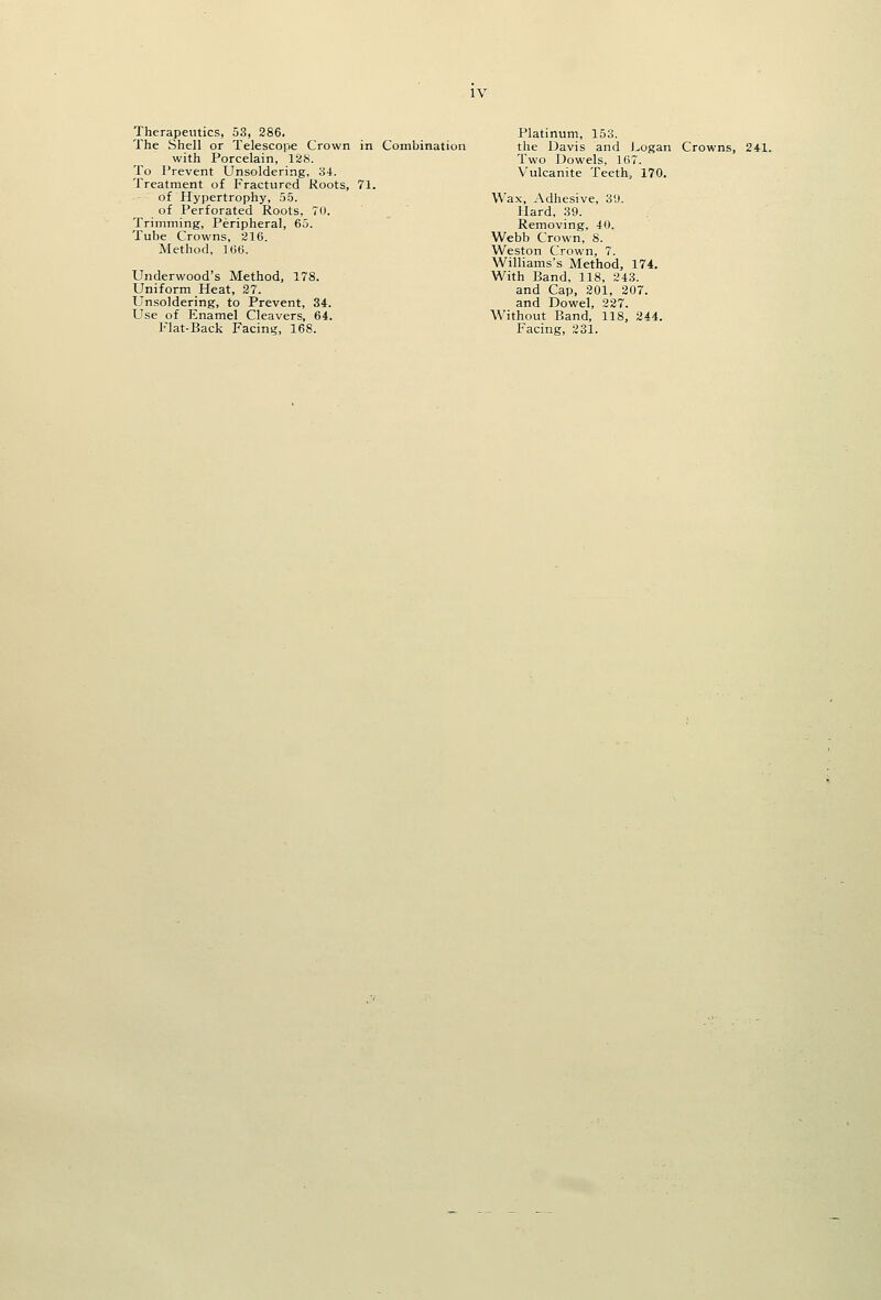 Therapeutics, 53, 286. The Shell or Telescope Crown in Combination with Porcelain, 128. To Prevent Unsoldering, 34. Treatment of Fractured Koots, 71. of Hypertrophy, 55. of Perforated Roots, 70. Trimming, Peripheral, 65. Tube Crowns, 216. Method, 166. Underwood's Method, 178. Uniform Heat, 27. Unsoldering, to Prevent, 34. Use of Enamel Cleavers, 64. Flat-Back Facing, 168. Platinum, 153. the Davis and Logan Crowns, 241. Two Dowels, 167. Vulcanite Teeth, 170. Wax, Adhesive, 3'J. Hard, 39. Removing, 4 0. Webb Crown, 8. Weston Crown, 7. Williams's Method, 174, With Band, 118, 243. and Cap, 201, 207. and Dowel, 227. Without Band, 118, 244. Facing, 231.