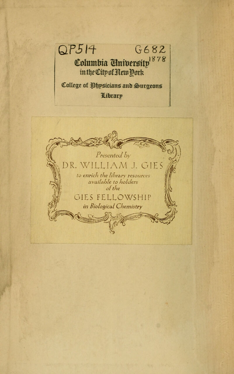 QTSn G682 mtI)eCttpofI^ftögürk College of ^fjipsitiäns anb ^urgconö Hihvavp I resented oy ^^ DR. WILLIAM J. OIES j|^' to enricn the lihr&ry resources , ixva.ili\b[e to holders ^S\V ofthe ;U^. GIES FELLOWSHIP in BiologicAl Chemistry