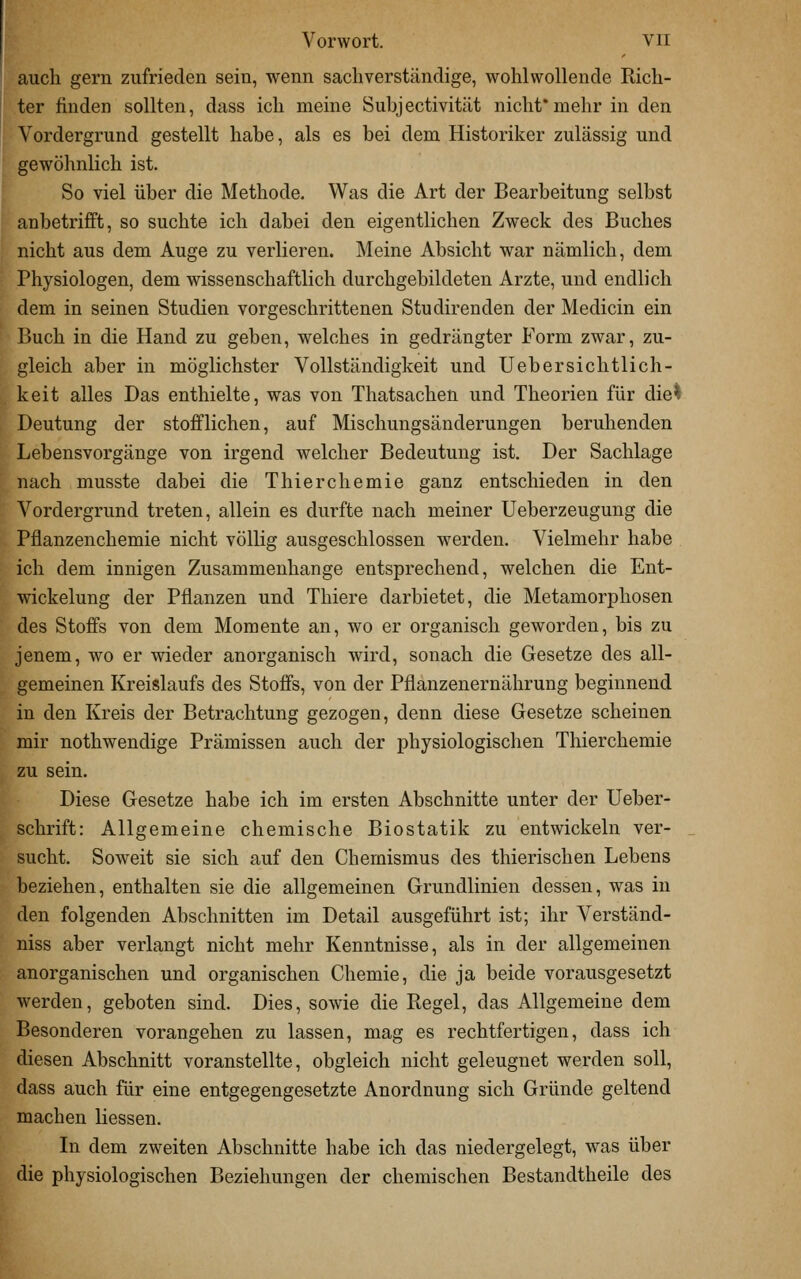 auch gern zufrieden sein, wenn sacliverständige, wohlwollende Rich- ter finden sollten, dass ich meine Suhjectivität nicht*mehr in den Vordergrund gestellt habe, als es bei dem Historiker zulässig und gewöhnlich ist. So viel über die Methode. Was die Art der Bearbeitung selbst anbetrifft, so suchte ich dabei den eigentlichen Zweck des Buches nicht aus dem Auge zu verlieren. Meine Absicht war nämlich, dem Physiologen, dem wissenschaftlich durchgebildeten Arzte, und endlich dem in seinen Studien vorgeschrittenen Studirenden der Medicin ein Buch in die Hand zu geben, welches in gedrängter Form zwar, zu- gleich aber in möglichster Vollständigkeit und Uebersichtlich- keit alles Das enthielte, was von Thatsachen und Theorien für die^ Deutung der stofflichen, auf Mischungsänderungen beruhenden Lebensvorgänge von irgend welcher Bedeutung ist. Der Sachlage nach musste dabei die Thierchemie ganz entschieden in den Vordergrund treten, allein es durfte nach meiner Ueberzeugung die Pflanzenchemie nicht völlig ausgeschlossen werden. Vielmehr habe ich dem innigen Zusammenhange entsprechend, welchen die Ent- wickelung der Pflanzen und Thiere darbietet, die Metamorphosen des Stoffs von dem Momente an, wo er organisch geworden, bis zu jenem, wo er wieder anorganisch wird, sonach die Gesetze des all- gemeinen Kreislaufs des Stoffs, von der Pflanzenernährung beginnend in den Kreis der Betrachtung gezogen, denn diese Gesetze scheinen mir nothwendige Prämissen auch der physiologischen Thierchemie zu sein. Diese Gesetze habe ich im ersten Abschnitte unter der Ueber- schrift: Allgemeine chemische Biostatik zu entwickeln ver- sucht. Soweit sie sich auf den Chemismus des thierischen Lebens beziehen, enthalten sie die allgemeinen Grundlinien dessen, was in den folgenden Abschnitten im Detail ausgeführt ist; ihr Verständ- niss aber verlangt nicht mehr Kenntnisse, als in der allgemeinen anorganischen und organischen Chemie, die ja beide vorausgesetzt werden, geboten sind. Dies, sowie die Regel, das Allgemeine dem Besonderen vorangehen zu lassen, mag es rechtfertigen, dass ich diesen Abschnitt voranstellte, obgleich nicht geleugnet werden soll, dass auch für eine entgegengesetzte Anordnung sich Gründe geltend machen Hessen. Li dem zweiten Abschnitte habe ich das niedergelegt, was über die physiologischen Beziehungen der chemischen Bestandtheile des