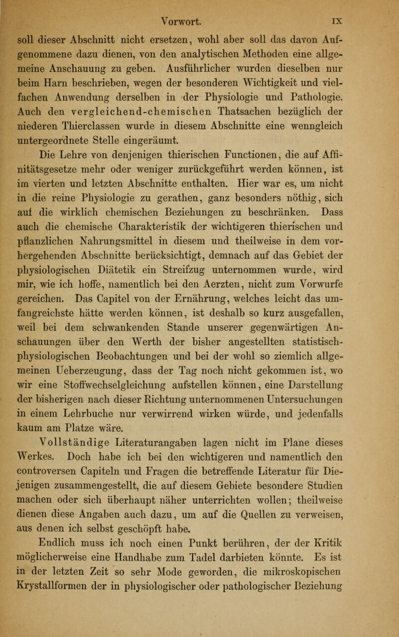 soll dieser Abschnitt nicht ersetzen, wohl aber soll das davon Auf- genommene dazu dienen, von den analytischen Methoden eine allge- meine Anschauung zu geben. Ausführlicher wurden dieselben nur beim Harn beschrieben, wegen der besonderen Wichtigkeit und viel- fachen Anwendung derselben in der Physiologie und Pathologie. Auch den vergleichend-chemischen Thatsachen bezüglich der niederen Thierclassen wurde in diesem Abschnitte eine wenngleich untergeordnete Stelle eingeräumt. Die Lehre von denjenigen thierischen Functionen, die auf Affi- nitätsgesetze mehr oder weniger zurückgeführt werden können, ist im vierten und letzten Abschnitte enthalten. Hier war es, um nicht in die reine Physiologie zu gerathen, ganz besonders nöthig, sich auf die wirklich chemischen Beziehungen zu beschränken. Dass auch die chemische Charakteristik der wichtigeren thierischen und pflanzlichen Nahrungsmittel in diesem und theilweise in dem vor- hergehenden Abschnitte berücksichtigt, demnach auf das Gebiet der physiologischen Diätetik ein Streifzug unternommen wurde, wird mir, wie ich hoffe, namentlich bei den Aerzten, nicht zum Vorwurfe gereichen. Das Capitel von der Ernährung, welches leicht das um- fangreichste hätte werden können, ist deshalb so kurz ausgefallen, weil bei dem schwankenden Stande unserer gegenwärtigen An- schauungen über den VV^erth der bisher angestellten statistisch- physiologischen Beobachtungen und bei der wohl so ziemlich allge- meinen Ueberzeugung, dass der Tag noch nicht gekommen ist, wo wir eine Stoffwechselgleichung aufstellen können, eine Darstellung der bisherigen nach dieser Richtung unternommenen Untersuchungen in einem Lehrbuche nur verwirrend wirken würde, und jedenfalls kaum am Platze wäre. Vollständige Literaturangaben lagen nicht im Plane dieses Werkes. Doch habe ich bei den wichtigeren und namentlich den controversen Capiteln und Fragen die betreffende Literatur für Die- jenigen zusammengestellt, die auf diesem Gebiete besondere Studien machen oder sich überhaupt näher unterrichten wollen; theilweise dienen diese Angaben auch dazu, um auf die Quellen zu verweisen, aus denen ich selbst geschöpft habe. Endlich muss ich noch einen Punkt berühren, der der Kritik möglicherweise eine Handhabe zum Tadel darbieten könnte. Es ist in der letzten Zeit so sehr Mode geworden, die mikroskopischen Krystallformen der in physiologischer oder pathologischer Beziehung