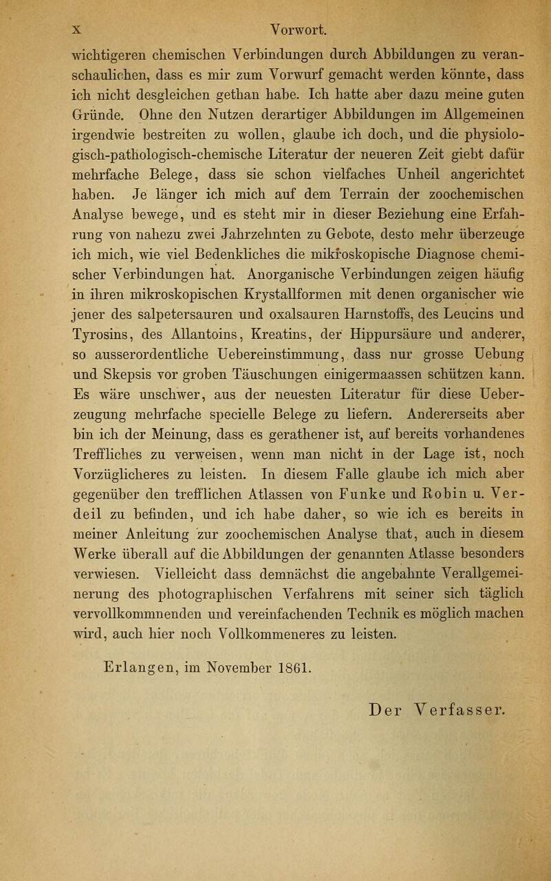wichtigeren chemischen Verbindungen durch Abbildungen zu veran- schaulichen, dass es mir zum Vorwurf gemacht werden könnte, dass ich nicht desgleichen gethan habe. Ich hatte aber dazu meine guten Gründe. Ohne den Nutzen derartiger Abbildungen im Allgemeinen irgendwie bestreiten zu wollen, glaube ich doch, und die physiolo- gisch-pathologisch-chemische Literatur der neueren Zeit giebt dafür mehrfache Belege, dass sie schon vielfaches Unheil angerichtet haben. Je länger ich mich auf dem Terrain der zoochemischen Analyse bewege, und es steht mir in dieser Beziehung eine Erfah- rung von nahezu zwei Jahrzehnten zu Gebote, desto mehr überzeuge ich mich, wie viel Bedenkliches die mikroskopische Diagnose chemi- scher Verbindungen hat. Anorganische Verbindungen zeigen häufig in ihren mikroskopischen Krystallformen mit denen organischer wie jener des salpetersauren und Oxalsäuren Harnstoffs, des Leucins und Tyrosins, des AUantoins, Kreatins, der Hippursäure und anderer, so ausserordentliche üebereinstimmung, dass nur grosse Uebung und Skepsis vor groben Täuschungen einigermaassen schützen kann. Es wäre unschwer, aus der neuesten Literatur für diese Ueber- zeugung mehrfache specielle Belege zu liefern. Andererseits aber bin ich der Meinung, dass es gerathener ist, auf bereits vorhandenes Treffliches zu verweisen, wenn man nicht in der Lage ist, noch Vorzüglicheres zu leisten. In diesem Falle glaube ich mich aber gegenüber den trefflichen Atlassen von Funke und Robin u. Ver- deil zu befinden, und ich habe daher, so wie ich es bereits in meiner Anleitung zur zoochemischen Analyse that, auch in diesem Werke überall auf die Abbildungen der genannten Atlasse besonders verwiesen. Vielleicht dass demnächst die angebahnte Verallgemei- nerung des photographischen Verfahrens mit seiner sich täglich vervollkommnenden und vereinfachenden Technik es möglich machen wird, auch hier noch Vollkommeneres zu leisten. Erlangen, im November 186L