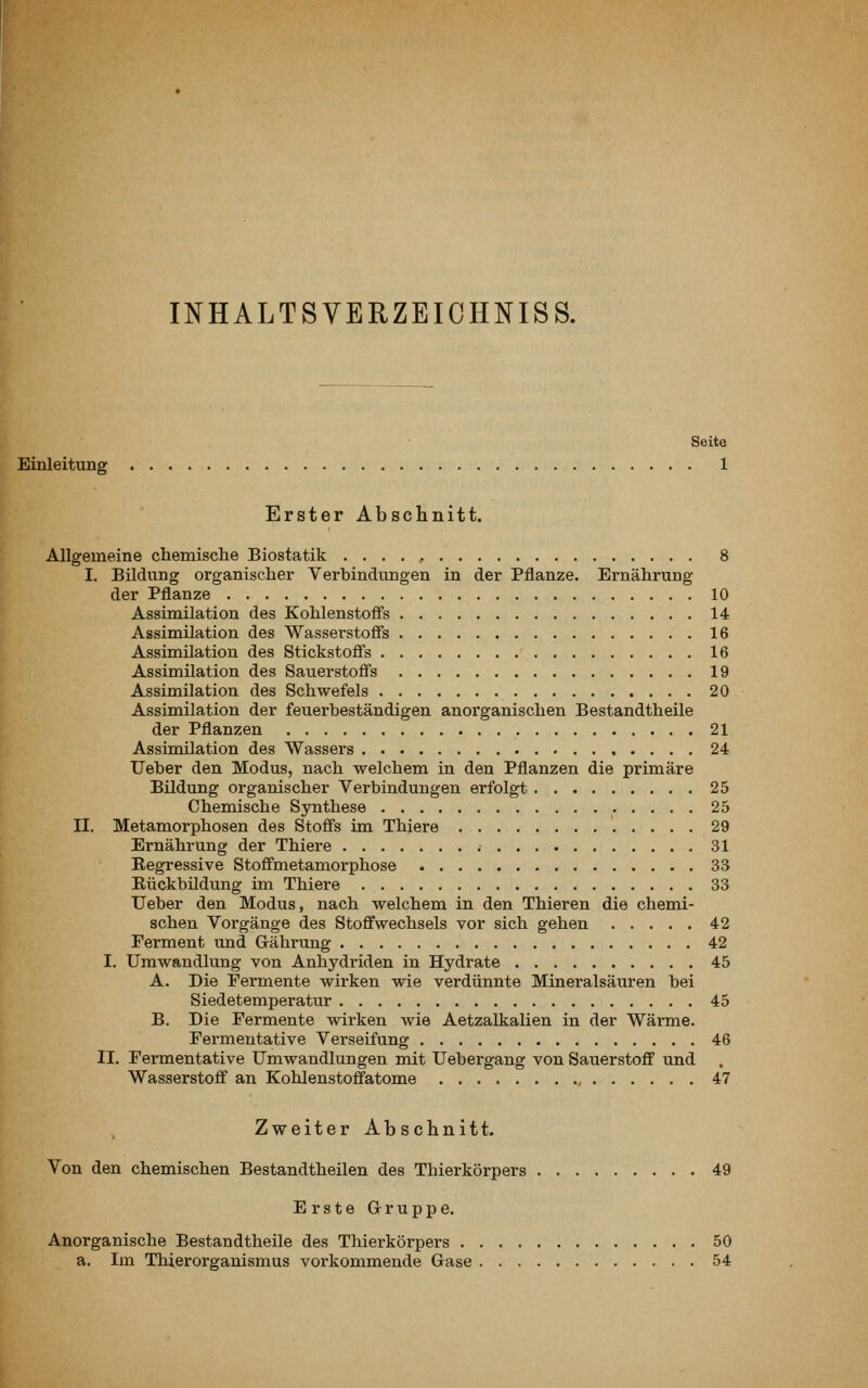 INHALTSVERZEICHNIS S. Seite Einleitung 1 Erster Abschnitt. Allgemeine chemische Biostatik 8 I. Bildung organischer Verbindungen in der Pflanze. Ernährung der Pflanze 10 Assimilation des Kohlenstoffs 14 Assimilation des Wasserstoffs 16 Assimilation des Stickstoffs 16 Assimilation des Sauerstoffs 19 Assimilation des Schwefels 20 Assimilation der feuerbeständigen anorganischen Bestandtheile der Pflanzen 21 Assimilation des Wassers 24 Ueber den Modus, nach welchem in den Pflanzen die primäre Bildung organischer Verbindungen erfolgt 25 Chemische Synthese 25 II. Metamorphosen des Stoffs im Thiere 29 Ernährung der Thiere 31 Regressive Stoffmetamorphose 33 Bückbüdung im Thiere 33 Ueber den Modus, nach welchem in den Thieren die chemi- schen Vorgänge des Stoffwechsels vor sich gehen 42 Ferment und Gährung 42 I. Umwandlung von Anhydriden in Hydrate 45 A. Die Permente wirken wie verdünnte Mineralsäuren bei Siedetemperatur 45 B. Die Fermente wirken wie Aetzalkalien in der Wärme. Fermeutative Verseifung 46 II. Fermentative Umwandlungen mit Uebergang von Sauerstoff und Wasserstoff an Kohlenstoffatome 47 Zweiter Absclinitt. Von den chemischen Bestandtheüen des Thierkörpers 49 Erste Gruppe, Anorganische Bestandtheile des Thierkörpers 50 a. Im Thierorganismus vorkommende Gase 54