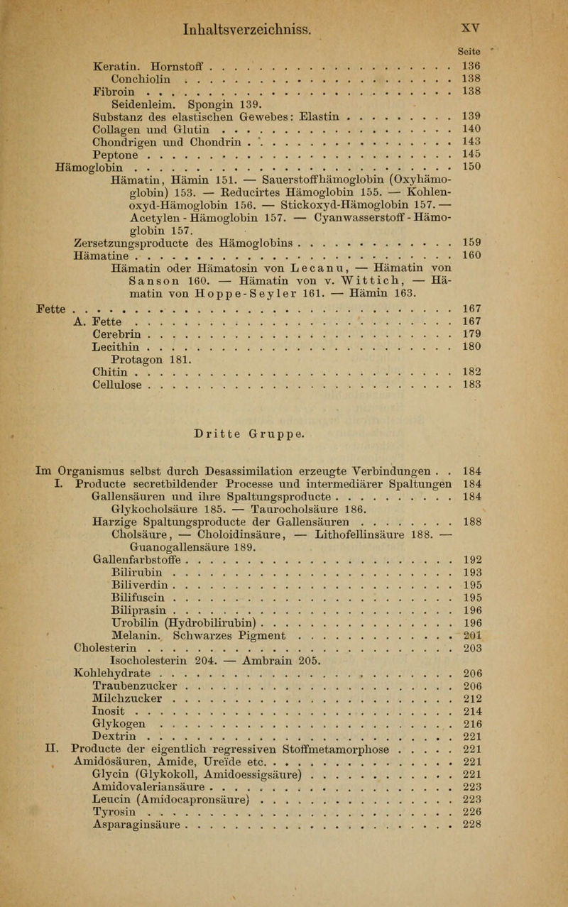Seite Keratin. Hornstoff 136 Conchiolin 138 Fibroin 138 Seidenleim. Spongin 139. Substanz des elastischen Gewebes: Elastin 139 Collagen und Glutin 140 Chondrigen und Chondrin . ' 143 Peptone 145 Hämoglobin 150 Hämatiu, Hämin 151. — Sauerstoflfhämoglobin (Oxyhämo- globin) 153. — Reducirtes Hämoglobin 155. — Kohlen- oxyd-Hämoglobin 156. — Stickoxyd-Hämoglobin 157.— Acetylen - Hämoglobin 157. — Cyanwasserstoff - Hämo- globin 157. Zersetzungsproducte des Hämoglobins 159 Hämatine 160 Hämatin oder Hämatosin von Lecanu, — Hämatin von Sanson 160. — Hämatin von v. Wittich, — Hä- matin von Hoppe-Seyler 161. —• Hämin 163. Fette 167 A. Fette 167 Cerebrin 179 Lecithin 180 Protagon 181. Chitin 182 Cellulose 183 Dritte Gruppe. Im Organismus selbst durch Desassimilation erzeugte Verbindungen . . 184 I. Producte secretbildender Processe und intermediärer Spaltungen 184 Gallensänren und ihre Spaltungsproducte 184 Glykocholsänre 185. — Taurocholsäure 186. Harzige Spaltungsproducte der Gallensäuren 188 Ciiolsäure, — Choloidinsäure, — Lithofellinsäure 188. — Guanogallensäure 189. Gallenfarbstoffe 192 Bilirubin 193 Biliverdin 195 Bilifuscin 195 Büiprasin 196 Urobilin (Hydrobilirubin) 196 Melanin. Schwai'zes Pigment 261 Cholesterin 203 Isocholesterin 204. — Ambrain 205. Kohlehydrate 206 Traubenzucker 206 Milchzucker 212 Inosit 214 Glykogen 216 Dextrin 221 II. Producte der eigentlich regressiven Stoffmetamorphose 221 Amidosäui-en, Amide, Ureide etc 221 Glycin (Glykokoll, Amidoessigsäure) 221 Amidovaleriansäure 223 Leucin (Amidocapronsäure) 223 Tyrosin 226 insäure 228
