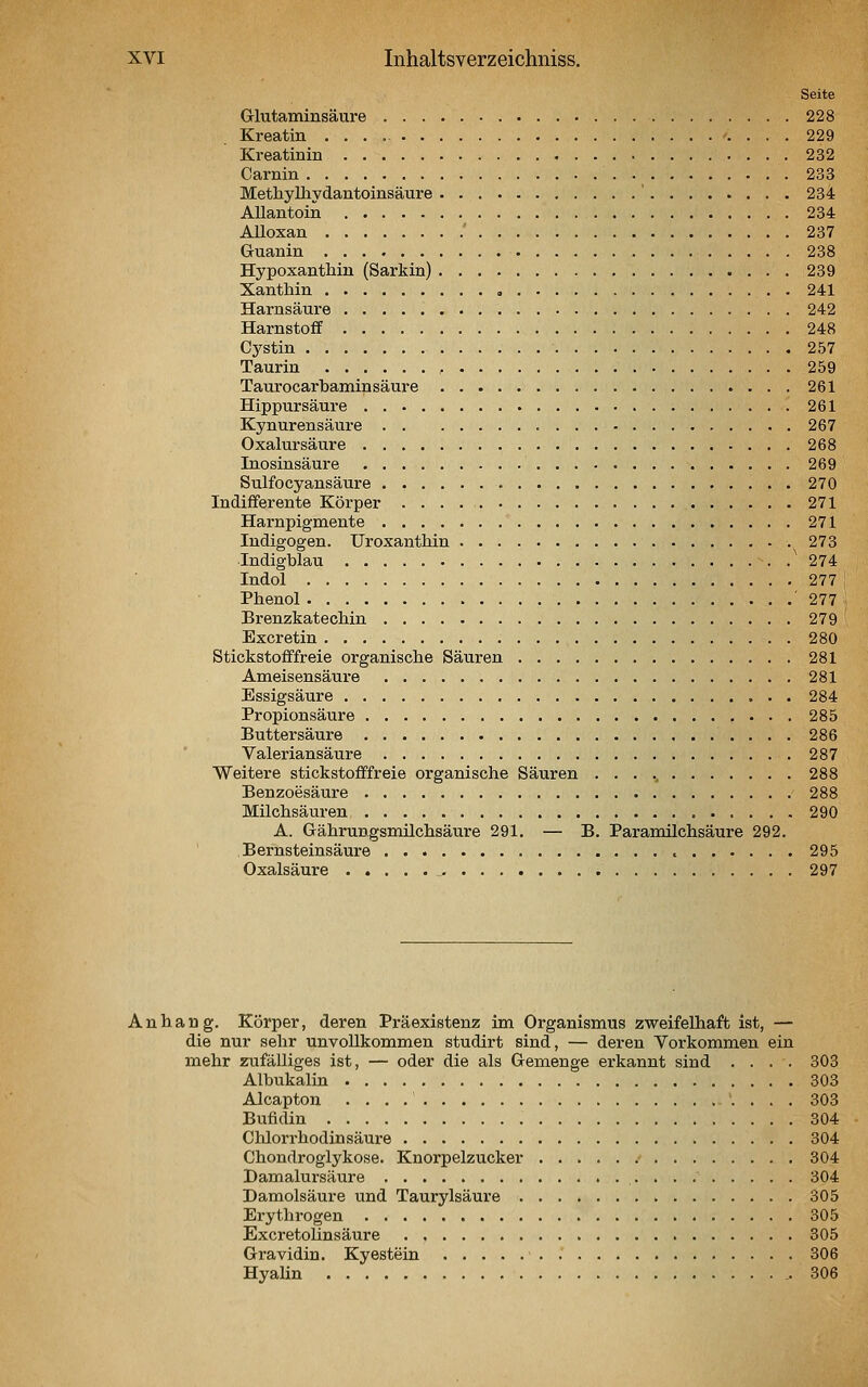Seite Glutaminsäure 228 Kreatin 229 Kreatinin 232 Carnin 233 Methyüiydantoinsäure ' 234 AUantoin 234 Alloxan ' 237 Guanin 238 Hypoxanthin (Sarkin) 239 Xanthin , 241 Harnsäui'e 242 Harnstoff 248 Cj^stin 257 Taurin 259 Taurocarbamin säure 261 Hippursäure 261 Kynurensäure 267 Oxalursäure 268 Inosinsäure 269 Sulfocyansäure 270 Indifferente Körper 271 Harnpigmente 271 ludigogen. Uroxanthin 273 Indigblau 274 Indol 277 Phenol ' 277 Brenzkatechin 279 Excretin 280 Stickstofffreie organische Säuren 281 Ameisensäure 281 Essigsäure 284 Propionsäure 285 Buttersäure 286 Valeriansäure 287 Weitere stickstofffreie organische Säuren 288 Benzoesäure 288 Milchsäuren 290 A. Gährungsmüchsäure 291. — B. Paramilchsäure 292, Bernsteinsäure 295 Oxalsäure _- 297 Anhang. Körper, deren Präexistenz im Organismus zweifelhaft ist, — die nur sehr unvollkommen studirt sind, — deren Yorkommen ein mehr zufälliges ist, — oder die als Gemenge erkannt sind .... 303 Albukalin 303 Alcapton . . . .' . . . 303 Bufidin 304 Chlorrhodinsäure 304 Chondroglykose. Knorpelzucker 304 Damalursäure 304 Damolsäure und Taurylsäure 305 Erythrogen 305 Excretoünsäure 305 Gravidin. Kyestein 306 HyaHn 306