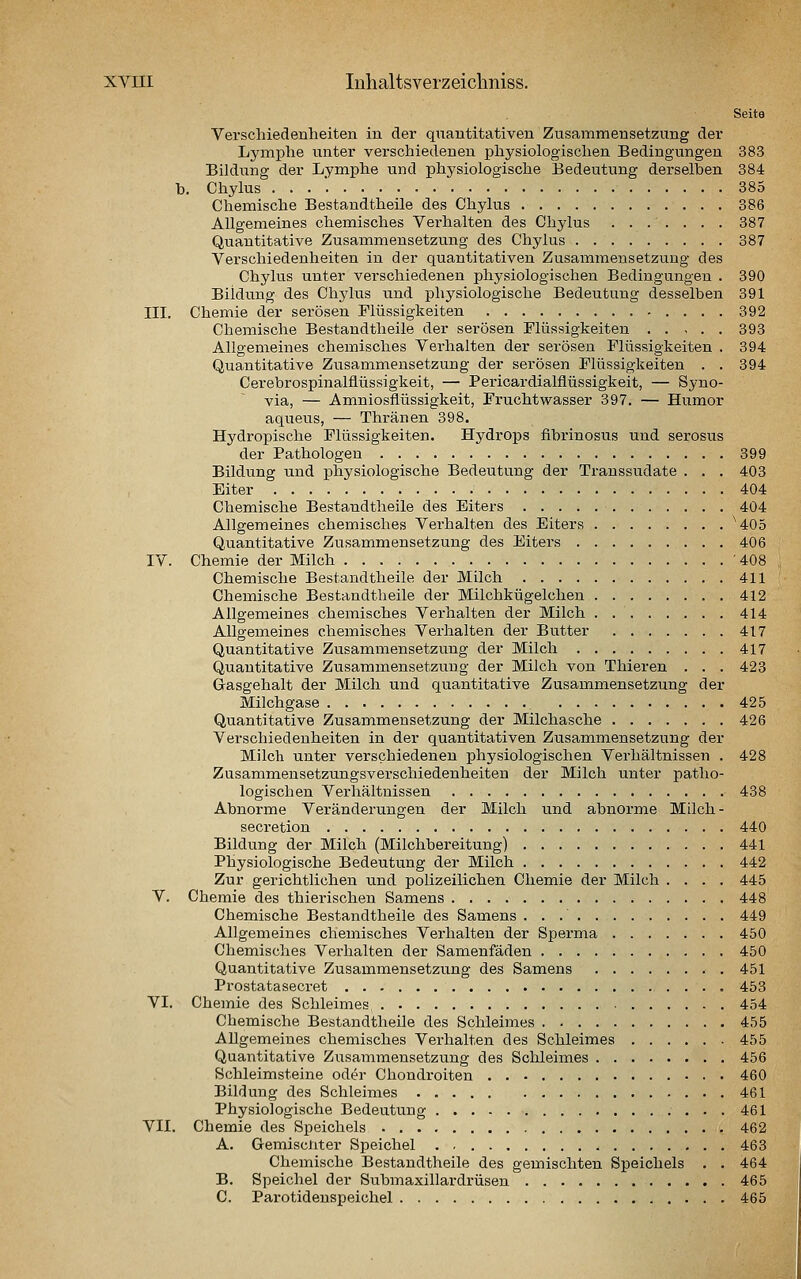 Seite Verschiedenheiten in der qiiantitativen Zusammensetzung der Lyinphe unter verschiedenen physiologischen Bedingungen 383 Bildung der Lymphe und physiologische Bedeutung derselben 384 h. Chylus . . . '. 385 Chemische Bestandtheile des Chylus 386 Allgemeines chemisches Verhalten des Chylus ....... 387 Quantitative Zusammensetzung des Chylus 387 Verschiedenheiten in der quantitativen Zusammensetzung des Chylus unter verschiedenen physiologischen Bedingungen . 390 Bildung des Chylus und physiologische Bedeutung desselben 391 III. Chemie der serösen Flüssigkeiten 392 Chemische Bestandtheile der serösen Flüssigkeiten 393 Allgemeines chemisches Verhalten der serösen Flüssigkeiten . 394 Quantitative Zusammensetzung der serösen Flüssigkeiten . . 394 Cerebrospinalfiüssigkeit, — Pericardialfiüssigkeit, — Syno- via, — Amniosflüssigkeit, Fruchtwasser 397. — Humor aqueus, — Thränen 398. Hydropische Flüssigkeiten. Hydrops fibrinosus und serosus der Pathologen 399 Bildung und physiologische Bedeutung der Transsudate . . . 403 Eiter 404 Chemische Bestandtheile des Eiters 404 Allgemeines chemisches Verhalten des Eiters ^405 Quantitative Zusammensetzung des Eiters 406 IV. Chemie der Milch '408 Chemische Bestandtheile der Milch 411 Chemische Bestandtheile der Milchkügelchen 412 Allgemeines chemisches Verhalten der Milch 414 Allgemeines chemisches Verhalten der Butter 417 Quantitative Zusammensetzung der Milch 417 Quantitative Zusammensetzung der Milch von Thieren ... 423 Gasgehalt der Milch und quantitative Zusammensetzung der Milchgase 425 Quantitative Zusammensetzung der Milchasche 426 Verschiedenheiten in der quantitativen Zusammensetzung der Milch unter verschiedeneu physiologischen Verhältnissen . 428 Zusammensetzungsverschiedenheiten der Milch unter patho- logischen Verhältnissen 438 Abnorme Veränderungen der Milch und abnorme Milch- secretion 440 Bildung der Milch (Milchbereitung) 441 Physiologische Bedeutung der Milch 442 Zur gerichtlichen imd polizeilichen Chemie der Milch .... 445 V. Chemie des thierischen Samens 448 Chemische Bestandtheile des Samens 449 Allgemeines chemisches Verhalten der Sperma 450 Chemisches Verhalten der Samenfäden 450 Quantitative Zusammensetzung des Samens 451 Prostatasecret 453 VI. Chemie des Schleimes 454 Chemische Bestandtheile des Schleimes 455 Allgemeines chemisches Verhalten des Schleimes 455 Quantitative Zusammensetzung des Sclüeimes 456 Schleimsteine oder Chondroiten 460 Bildung des Schleimes 461 Physiologische Bedeutung 461 VII. Chemie des Speichels 462 A. Gemiscliter Speichel 463 Chemische Bestandtheile des gemischten Speichels . . 464 B. Speichel der Submaxillardrüsen 465 C. Parotidenspeichel 465