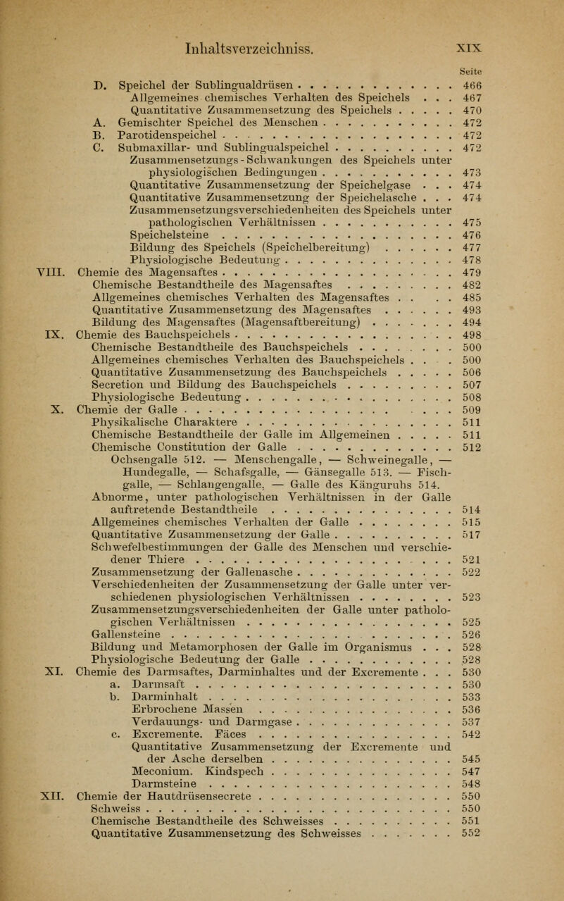 Seite D. Speichel der Sublingualdrüsen 466 Allgemeines chemisches Verhalten des Speichels • . . 467 Quantitative Zusammensetzung des Speichels 470 A. Gemischter Speichel des Menschen 472 B. Parotidenspeichel 472 C. Submaxillar- und Sublingualspeichel 472 Zusammensetzuugs-Schwankungen des Speichels unter physiologischen Bedingungen 473 Quantitative Zusammensetzung der Speichelgase . . . 474 Quantitative Zusammensetzung der Speichelasche . . . 474 Zusammensetzungsverschiedenheiten des Speichels unter pathologischen Verhältnissen 475 Speichelsteiue 476 Bildung des Speichels (Speichelbereitung) 477 Phj'siologische Bedeutung 478 VIII. Chemie des Magensaftes 479 Chemische Bestandtheile des Magensaftes 482 Allgemeines chemisches Verhalten des Magensaftes . . . . 485 Quantitative Zusammensetzung des Magensaftes 493 Bildung des Magensaftes (Magensaftbereitung) 494 IX. Chemie des Bauchspeichels 498 Chemische Bestandtheile des Bauchspeichels 500 Allgemeines chemisches Verhalten des Bauchspeichels ... 500 Quantitative Zusammensetzung des Bauchspeichels 506 Secretion und Bildung des Bauchspeichels 507 Physiologische Bedeutung 508 X. Chemie der Galle 509 Phj'sikalische Charaktere 511 Chemische Bestandtheile der Galle im Allgemeinen 511 Chemische Constitution der Galle 512 Ochsengalle 512. — Menschengalle, — Schweinegalle, — Hundegalle, — Schafsgalle, — Gänsegalle 513. — Fisch- galle, — Schlangengalle. — Galle des Känguruhs 514. Abnorme, unter pathologischen Verhältnissen in der Galle auftretende Bestandtheile 514 Allgemeines chemisches Verhalten der Galle 515 Quantitative Zusammensetzung der Galle 517 Schwefelbestimmungen der Galle des Menschen und verschie- dener Thiere ... 521 Zusammensetzung der Gallenasche 522 Verschiedenheiten der Zusammensetzung der Galle unter ver- schiedenen physiologischen Verhältnissen 523 Zusammensetzungsverschiedenheiten der Galle unter patholo- gischen Verhältnissen 525 Gallensteine 526 Bildung und Metamorphosen der Galle im Organismus . . . 528 Phj'siologische Bedeutung der Galle 528 XI. Chemie des Darmsaftes, Darminhaltes und der Excremente . . . 530 a. Darmsaft 530 b. Darminhalt 533 Erbrochene Massen 536 Vei-dauungs- und Darmgase 537 c. Excremente. Fäces 542 Quantitative Zusammensetzung der Excremente t;nd der Asche derselben 545 Meconium. Kindspech 547 Darmsteine 548 XII. Chemie der Hautdrüsensecrete 550 Schweiss 550 Chemische Bestandtheile des Schweisses 551