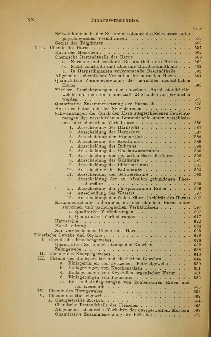Seite Schwankungen in der Zusanunensetzung des Schweisses unter phvsiologisclien Yei-liältnissen 553 Secret der Talgdrüsen 556 Xin. Cliemie des Harns 557 Hai-n des Menschen 562 Chemisclie Bestandtheile des Harns 562 a. Xormale und constante Bestandtheile des Hai'ns . . . 562 b. Kiclit constante und abnorme Hambestandtheile . . . 562 c. In Hamsedimenten voi'konmiende Bestandtheile . . . 563 Allgemeines chemisches Terhalten des normalen Harns ... 564 Quantitative Zusammensetzung des normalen menschlichen Harns 568 Mittlere Gewichtsmengen der einzelnen Hambestandtheile, welche mit dem Harn innerhalb 24 Stunden ausgeschieden wei-den 573 Quantitative Zusammensetzung der Harnasche . 578 Harn des Fötus und der Neugeborenen 579 Schwankungen der durch den Harn ausgeschiedenen Gewichts- mengen der verschiedenen Bestandtheile unter verschiede- nen physiologischen Verhältnissen 580 1. Ausscheidung des Harnstoffs 581 2. Ausscheidung der Harnsäure 587 •3. Ausscheidung der Hippursäure '^89 4. Ausscheidung des Kreatinins 589 5. Ausscheidung des Indicans • 590 6. Ausscheidung des Ehodanwasserstoffs 590 7. Ausscheidung der gepaarten Schwefelsäui'en . . . 590 8. Ausscheidung der Oxalsäure 591 9. Ausscheidung des Chlornatriums 591 10. Ausscheidung der Kaliumsalze 593 11. Ausscheidung der Schwefelsäure 593 12. Ausscheidung der an AlkaUen gebtmdenen Phos- phorsäure 595 ' 13. Ausscheidung der phosphorsauren Erden 596 14. Ausscheidung des TTassers 597 15. Ausscheidung der freien Säure (Acidität des Harns) 597 Zusammensetzungsänderungen des menschhchen Harns tmter abnormen und pathologischen Verhältnissen 597 a. Quahtative Veränderungen 597 b. Quantitative Veränderungen 617 Harnsteine 622 Harnbereitung 624 Zur vergleichenden Chemie des Harns 625 Thierische Gewebe und Organe 628 I. Chemie des Knochengewebes 628 Quantitative Zusammensetzung der Knochen 632 ZahngeAvebe 638 IL Chemie des Knorpelgewebes 640 in. Chemie des Bindegewebes und elastischen Gewebes 644 a. Einlagerungen von FettzeUen: FettzeUgewebe 650 b. Einlagerungen von Knochensalzen 651 c. Einlagerungen von KrystaUen organischer Natur . . . 651 d. Einlagerungen von Pigmenten 652 e. Ein- und Auflagerungen von kohlensauren Erden und von Kieselerde 653 IV. Chemie des Homgewebes 654 V. Chemie des Muskelgewebes 662 a. Quergestreifte Muskeln 664 Chemische Bestandtheile des Fleisches 665 Allgemeines chemisches Verhalten der quergestreiften Muskeln 668 Quantitative Zusammensetzung des Fleisches ........ 673