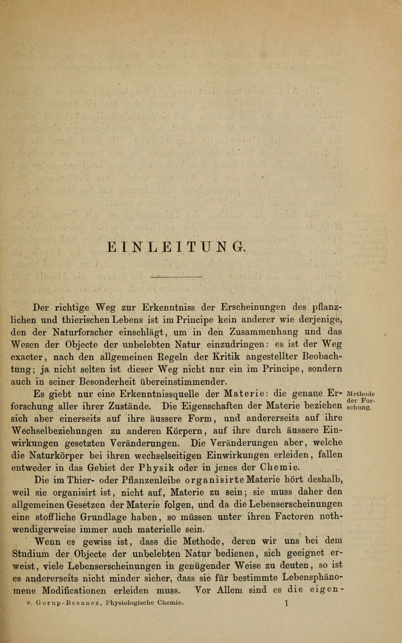 EINLEITUNG. Der richtige Weg zur Erkenntniss der Erscheinungen des pflanz- lichen und thierischen Lebens ist im Principe kein anderer wie derjenige, den der Naturforscher einschlägt, um in den Zusammenhang und das Wesen der Objecte der unbelebten Natur einzudringen: es ist der Weg exacter, nach den allgemeinen Regeln der Kritik angestellter Beobach- tung; ja nicht selten ist dieser Weg nicht nur ein im Principe, sondern auch in seiner Besonderheit übereinstimmender. Es giebt nur eine Erkenntnissquelle der Materie: die genaue Er- Methode forschung aller ihrer Zustände. Die Eigenschaften der Materie beziehen schung. sich aber einerseits auf ihre äussere Form, und andererseits auf ihre Wechselbeziehungen zu anderen Körpern, auf ihre durch äussere Ein- wirkungen gesetzten Veränderungen. Die Veränderungen aber, welche die Naturkörper bei ihren wechselseitigen Einwirkungen erleiden, fallen entweder in das Gebiet der Physik oder in jenes der Chemie. Die imThier- oder Pflanzenleibe organisirteMaterie hört deshalb, weil sie organisirt ist, nicht auf, Materie zu sein; sie muss daher den allgemeinen Gesetzen der Materie folgen, und da die Lebenserscheinungen eine stoff'liche Grundlage haben, so müssen unter ihren Factoren noth- wendigerweise immer auch materielle sein. Wenn es gewiss ist, dass die Methode, deren wir uns bei dem Studium der Objecte der unbelebten Natur bedienen, sich geeignet er- weist, viele Lebenserscheinungen in genügender Weise zu deuten, so ist es andererseits nicht minder sicher, dass sie für bestimmte Lebensphäno- mene Modificationen erleiden muss. Vor Allem sind es die eigen- V. CTürup-Besauoz, Physiologische Chemie. \