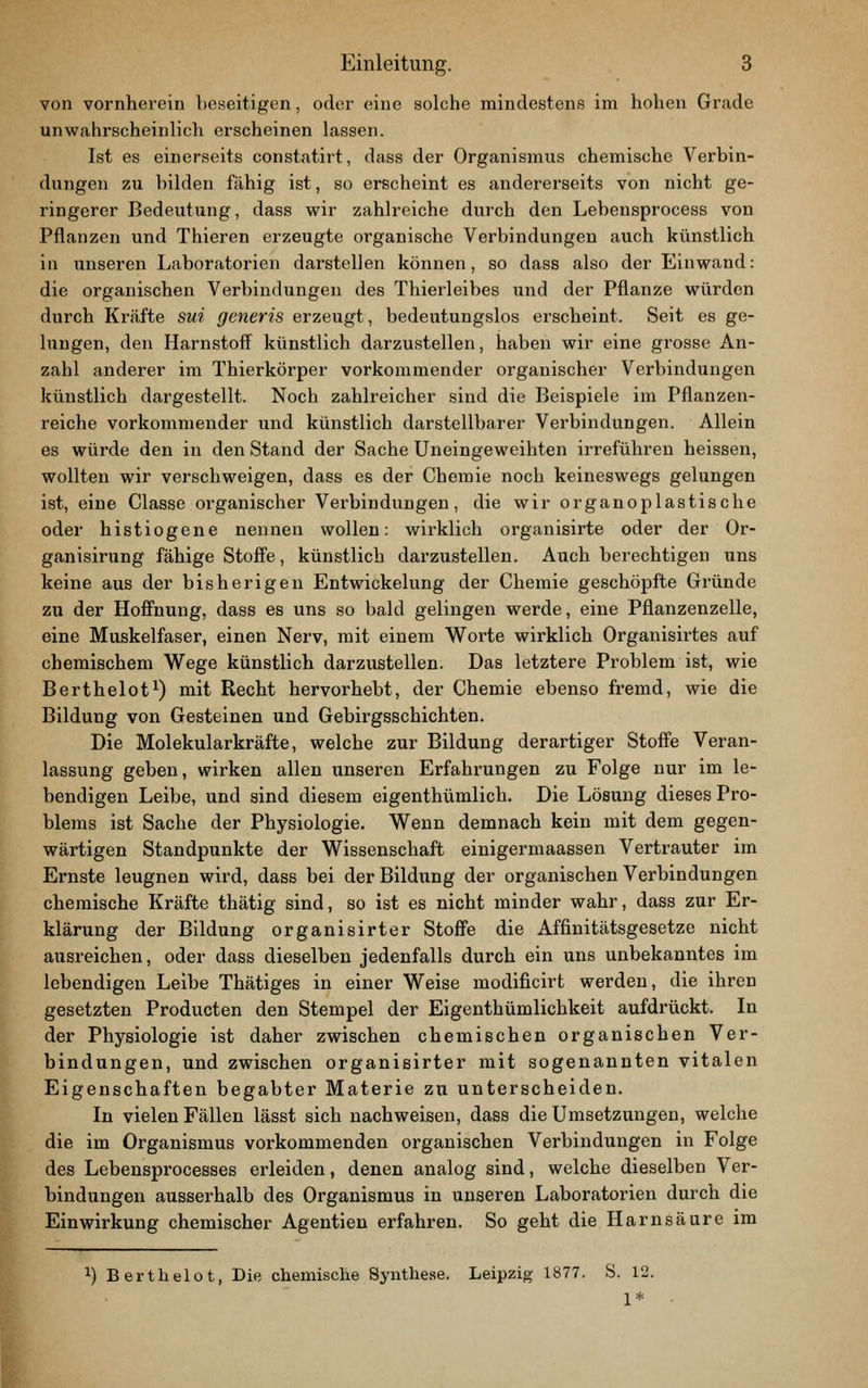von vornherein beseitigen, oder eine solche mindestens im hohen Grade unwahrscheinlich erscheinen lassen. Ist es einerseits constatirt, dass der Organismus chemische Verbin- dungen zu bilden fähig ist, so erscheint es andererseits von nicht ge- ringerer Bedeutung, dass wir zahlreiche durch den Lebensprocess von Pflanzen und Thieren erzeugte organische Verbindungen auch künstlich in unseren Laboratorien darstellen können, so dass also der Einwand: die organischen Verbindungen des Thierleibes und der Pflanze würden durch Krcäfte sui generis erzeugt, bedeutungslos erscheint. Seit es ge- lungen, den Harnstoff^ künstlich darzustellen, haben wir eine grosse An- zahl anderer im Thierkörper vorkommender organischer Verbindungen künstlich dargestellt. Noch zahlreicher sind die Beispiele im Pflanzen- reiche vorkommender und künstlich darstellbarer Verbindungen. Allein es würde den in den Stand der Sache Uneingeweihten irreführen heissen, wollten wir verschweigen, dass es der Chemie noch keineswegs gelungen ist, eine Classe organischer Verbindungen, die wir organoplastische oder histiogene nennen wollen: wirklich organisirte oder der Or- ganisirung fähige Stoff'e, künstlich darzustellen. Auch berechtigen uns keine aus der bisherigen Entwickelung der Chemie geschöpfte Gründe zu der Hoffnung, dass es uns so bald gelingen werde, eine Pflanzenzelle, eine Muskelfaser, einen Nerv, mit einem Worte wirklich Organisirtes auf chemischem Wege künstlich darzustellen. Das letztere Problem ist, wie Berthelot^) mit Recht hervorhebt, der Chemie ebenso fremd, wie die Bildung von Gesteinen und Gebirgsschichten. Die Molekularkräfte, welche zur Bildung derartiger Stoffe Veran- lassung geben, wirken allen unseren Erfahrungen zu Folge nur im le- bendigen Leibe, und sind diesem eigenthümlich. Die Lösung dieses Pro- blems ist Sache der Physiologie. Wenn demnach kein mit dem gegen- wärtigen Standpunkte der Wissenschaft einigermaassen Vertrauter im Ernste leugnen wird, dass bei der Bildung der organischen Verbindungen chemische Kräfte thätig sind, so ist es nicht minder wahr, dass zur Er- klärung der Bildung organisirter Stoffe die Affinitätsgesetze nicht ausreichen, oder dass dieselben jedenfalls durch ein uns unbekanntes im lebendigen Leibe Thätiges in einer Weise modificirt werden, die ihren gesetzten Producten den Stempel der Eigenthümlichkeit aufdrückt. In der Physiologie ist daher zwischen chemischen organischen Ver- bindungen, und zwischen organisirter mit sogenannten vitalen Eigenschaften begabter Materie zu unterscheiden. In vielen Fällen lässt sich nachweisen, dass die Umsetzungen, welche die im Organismus vorkommenden organischen Verbindungen in Folge des Lebensprocesses erleiden, denen analog sind, welche dieselben Ver- bindungen ausserhalb des Organismus in unseren Laboratorien durch die Einwirkung chemischer Agentien erfahren. So geht die Harnsäure im 1) Berthelot, Die chemische Synthese. Leipzig 1877. S. 12. 1*