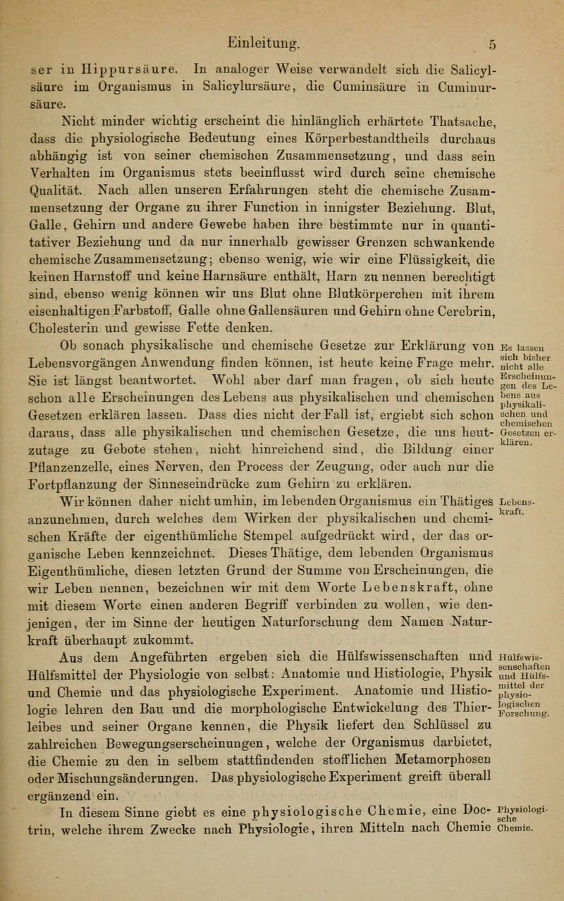 ser iu Ilip pur säure. In analoger Weise verwandelt sich die Salicyl- säure im Organismus in Salicylursäure, die Cuminsäure in Cuminur- säure. Nicht minder wichtig erscheint die hinlänglich erhärtete Thatsache, dass die physiologische Bedeutung eines Körperbestaudtheils durchaus abhängig ist von seiner chemischen Zusammensetzung, und dass sein Verhalten im Organismus stets beeinflusst wird durch seine chemische Qualität. Nach allen unseren Erfahrungen steht die chemische Zusam- mensetzung der Organe zu ihrer Function in innigster Beziehung. Blut, Galle, Gehirn und andere Gewebe haben ihre bestimmte nur in quanti- tativer Beziehung und da nur innerhalb gewisser Grenzen schwankende chemische Zusammensetzung; ebenso wenig, wie wir eine Flüssigkeit, die keinen Harnstoff und keine Harnsäui'e enthält, Harn zu nennen berechtigt sind, ebenso wenig können wir uns Blut ohne Blutkörperchen mit ihrem eisenhaltigen Farbstoff, Galle ohne Gallensäuren und Gehirn ohne Cerebrin, Cholesterin und gewisse Fette denken. Ob sonach physikalische und chemische Gesetze zur Erklärung von bs lasseu Lebensvorgängen Anwendung finden können, ist heute keine Frage mehr. „\cht aii!f' Sie ist längst beantwortet. Wohl aber darf man fragen, ob sich heute geu'^acs'Le'- schon alle Erscheinungen des Lebens aus physikalischen und chemischen '?**.f^?.  . . physikah- Gesetzen erklären lassen. Dass dies nicht der Fall ist, ergiebt sich schon sehen uud ... ^, .. ^ . chomiBc)icii daraus, dass alle physikalischen und chemischen Gesetze, die uns heut- Gesetzen ei- zutage zu Gebote stehen, nicht hinreichend sind, die Bildung einer Pflanzenzelle, eines Nerven, den Process der Zeugung, oder auch nur die Fortpflanzung der Sinneseindrücke zum Gehirn zu erklären. Wir können daher nicht umhin, im lebenden Organismus ein Thätiges Lebens- anzunehmen, durch welches dem Wirken der physikalischen und chemi- schen Kräfte der eigenthümliche Stempel aufgedrückt wird, der das or- ganische Leben kennzeichnet. Dieses Thätige, dem lebenden Organismus Eigenthümliche, diesen letzten Grund der Summe von Erscheinungen, die wir Leben nennen, bezeichnen wir mit dem Worte Lebenskraft, ohne mit diesem Worte einen anderen Begriff verbinden zu wollen, wie den- jenigen, der im Sinne der heutigen Naturforschung dem Namen Natur- kraft überhaupt zukommt. Aus dem Angeführten ergeben sich die Hülfswissenschaften und Hüifswis- Hülfsmittel der Physiologie von selbst: Anatomie und Histiologie, Physik uud'^Hui^- und Chemie und das physiologische Experiment. Anatomie und Histio- p^ys^jo.'*'^' logie lehren den Bau und die morphologische Entwickelung des Thier- ^l^^rgcLung. leibes und seiner Organe kennen, die Physik liefert den Schlüssel zu zahlreichen Bewegungserscheinungen, welche der Organismus darbietet, die Chemie zu den in selbem stattfindenden stofflichen Metamorphosen oder Mischungsänderungen. Das physiologische Experiment greift überall ergänzend ein. Tn diesem Sinne giebt es eine physiologische Chemie, eine Doc- Physioiogi- trin, welche ihrem Zwecke nach Physiologie, ihren Mitteln nach Chemie Chemie.