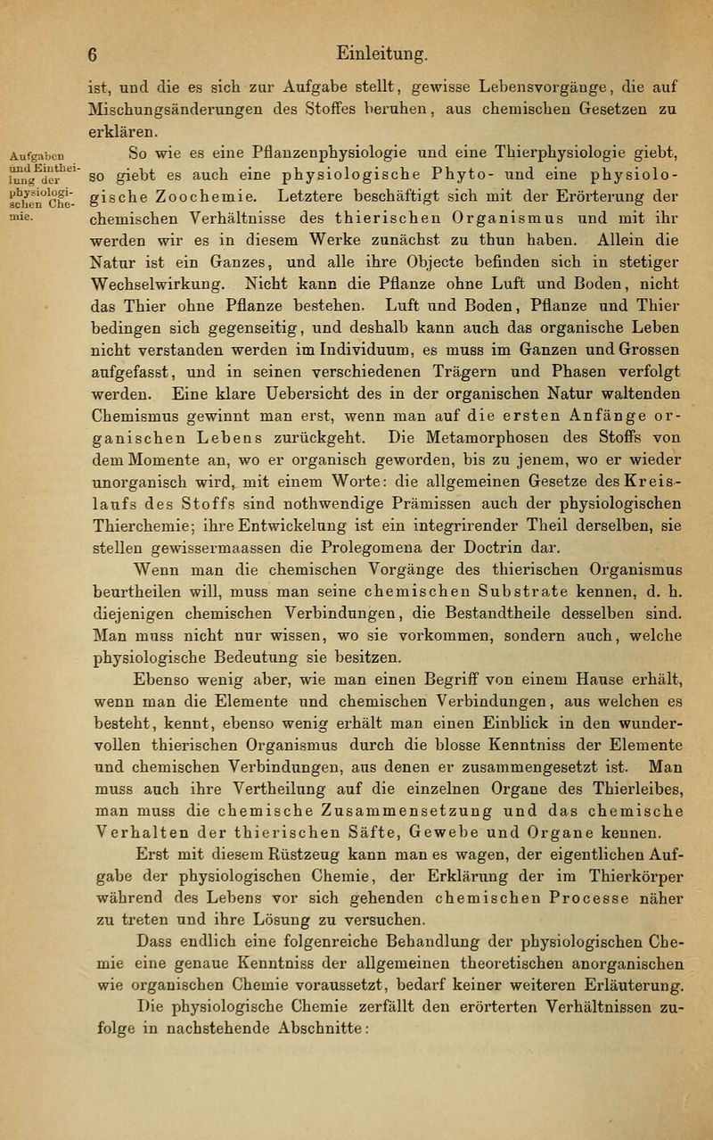 ist, und die es sich zur Aufgabe stellt, gewisse Lebensvorgäuge, die auf Miscbungsänderungen des Stoffes beruhen, aus chemischen Gesetzen zu erklären. So wie es eine Pflanzenphysiologie und eine Thierphysiologie giebt, so giebt es auch eine physiologische Phyto- und eine physiolo- gische Zoochemie. Letztere beschäftigt sich mit der Erörterung der chemischen Verhältnisse des thierischen Organismus und mit ihr werden wir es in diesem Werke zunächst zu thun haben. Allein die Natur ist ein Ganzes, und alle ihre Objecte befinden sich in stetiger Wechselwirkung. Nicht kann die Pflanze ohne Luft und Boden, nicht das Thier ohne Pflanze bestehen, Luft und Boden, Pflanze und Thier bedingen sich gegenseitig, und deshalb kann auch das organische Leben nicht verstanden werden im Individuum, es muss im Ganzen und Grossen aufgefasst, und in seinen verschiedenen Trägern und Phasen verfolgt werden. Eine klare Uebersicht des in der organischen Natur waltenden Chemismus gewinnt man erst, wenn man auf die ersten Anfänge or- ganischen Lebens zurückgeht. Die Metamorphosen des Stoffs von dem Momente an, wo er organisch geworden, bis zu jenem, wo er wieder unorganisch wird, mit einem Worte: die allgemeinen Gesetze des Kreis- laufs des Stoffs sind nothwendige Prämissen auch der physiologischen Thierchemie; ihre Entwickelung ist ein integrirender Theil derselben, sie stellen gewissermaassen die Prolegomena der Doctrin dar. Wenn man die chemischen Vorgänge des thierischen Organismus beurtheilen will, muss man seine chemischen Substrate kennen, d. h. diejenigen chemischen Verbindungen, die Bestandtheile desselben sind. Man muss nicht nur wissen, wo sie vorkommen, sondern auch, welche physiologische Bedeutung sie besitzen. Ebenso wenig aber, wie man einen Begriff von einem Hause erhält, wenn man die Elemente und chemischen Verbindungen, aus welchen es besteht, kennt, ebenso wenig erhält man einen Einblick in den wunder- vollen thierischen Organismus durch die blosse Kenntniss der Elemente und chemischen Verbindungen, aus denen er zusammengesetzt ist. Man muss auch ihre Vertheilung auf die einzelnen Organe des Thierleibes, man muss die chemische Zusammensetzung und das chemische Verhalten der thierischen Säfte, Gewebe und Organe kennen. Erst mit diesem Rüstzeug kann man es wagen, der eigentlichen Auf- gabe der physiologischen Chemie, der Erklärung der im Thierkörper während des Lebens vor sich gehenden chemischen Processe näher zu treten und ihre Lösung zu versuchen. Dass endlich eine folgenreiche Behandlung der physiologischen Che- mie eine genaue Kenntniss der allgemeinen theoretischen anorganischen wie organischen Chemie voraussetzt, bedarf keiner weiteren Erläuterung. Die physiologische Chemie zerfällt den erörterten Verhältnissen zu- folge in nachstehende Abschnitte: