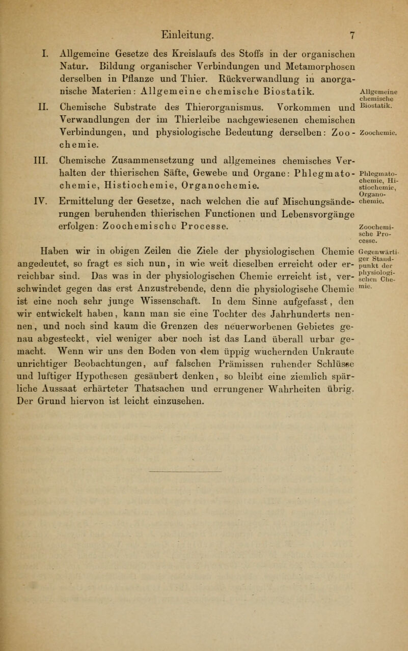I. Allgemeine Gesetze des Kreislaufs des Stoffs in der organischen Natur. Bildung organischer Verbindungen und Metamorphosen derselben in Pflanze und Thier. Rückverwandlung in anorga- nische Materien: Allgemeine chemische Biostatik. Allgemeine cliemisclie IL Chemische Substrate des Thierorgauismus. Vorkommen und ßi^statik. Verwandlungen der im Thierleibe nachgewiesenen chemischen Verbindungen, xind physiologische Bedeutung derselben: Zoo - Zoochcmie. chemie. III. Chemische Zusammensetzung und allgemeines chemisches Ver- halten der thierischen Säfte, Gewebe und Organe: Phlegmato- Piaegmato- , • TT • i • 1 ■ /-^ 1 • Chemie, Hi- chemie, nistiochemie, Urganochemie. stiochemie, Organo- IV. Ermittelung der Gesetze, nach welchen die auf Mischungsände- ciiemie. rungen beruhenden thierischen Functionen und Lebensvorgänge erfolgen: Zoochemischc Processe. Zoochemi- sche Pro- cesse. Haben wir in obigen Zeilen die Ziele der physiologischen Chemie Oegenwärti- angedeutet, so fragt es sich nun, in wie weit dieselben erreicht oder er- punkt der reichbar sind. Das was in der physiologischen Chemie erreicht ist, ver- sc'heTche schwindet gegen das erst Anzustrebende, denn die physiologische Chemie ''^'■ ist eine noch sehr junge Wissenschaft. In dem Sinne aufgefasst, den wir entwickelt haben, kann man sie eine Tochter des Jahrhunderts nen- nen , und noch sind kaiim die Grenzen des neuerworbenen Gebietes ge- nau abgesteckt, viel weniger aber noch ist das Land überall urbar ge- macht. Wenn wir uns den Boden von dem üppig wuchernden Unkraute unrichtiger Beobachtungen, auf falschen Prämissen ruhender Schlüs«e und luftiger Hypothesen gesäubert denken, so bleibt eine ziemlich spär- liche Aussaat erhärteter Thatsachen und errungener Wahrheiten übrig. Der Grund hiervon ist leicht einzusehen.