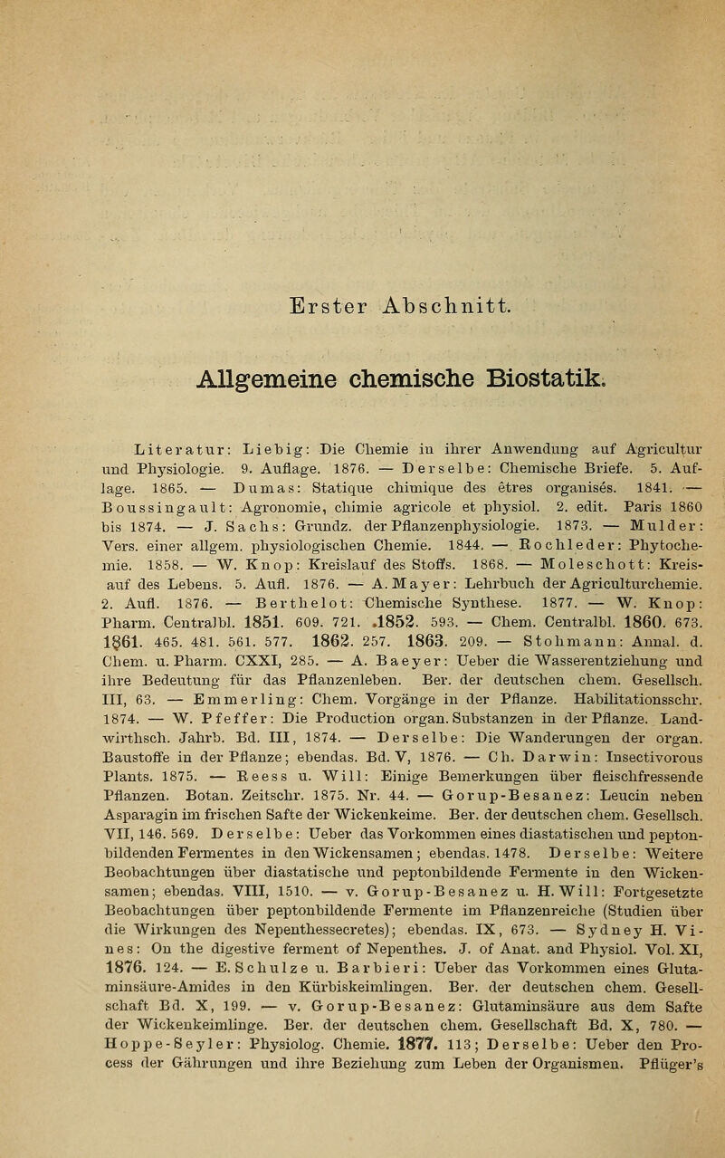 Erster Absclinitt. Allgemeine chemische Biostatik. Literatur: Liebig: Die Cliemie in ihrer Anwendung auf Agricultur und Physiologie. 9. Auflage. 1876. — Derselbe: Chemische Briefe. 5. Auf- lage. 1865. — Dumas: Statique chimique des etres organises. 1841. — Boussingault: Agronomie, chimie agricole et physiol. 2. edit. Paris 1860 bis 1874. — J. Sachs: Grundz. der Pflanzenphysiologie. 1873. — Mulder: Vers, einer allgem. physiologischen Chemie. 1844. —. Rochleder: Phytoche- mie. 1858. — W. Knop: Kreislauf des Stoffs. 1868. — Moleschott: Kreis- auf des Lebens. 5. Aufl. 1876. — A.Mayer: Lehrbuch derAgriculturchemie. 2. Aufl. 1876. — Berthelot: <^hemische Synthese. 1877. — W. Knop: Pharm. Centralbl. 1851. 609. 721. .1852. 593. — Chem. Centralbl. 1860. 673. 1§61. 465. 481. 561. 577. 1862. 257. 1863. 209. — Stohmann: Annal. d. Chem. u. Pharm. CXXI, 285. — A. Baeyer: Ueber die Wasserentziehung und ihre Bedeutung für das Pflanzenleben. Ber. der deutschen chem. Gesellsch. in, 63. — Emmerling: Chem. Vorgänge in der Pflanze. Habilitationsschr. 1874. — W. Pfeffer: Die Production organ. Substanzen in der Pflanze. Laud- wirthsch. Jahrb. Bd. III, 1874. — Derselbe: Die Wanderungen der organ. Baustoff'e in der Pflanze; ebendas. Bd. V, 1876. — Ch. DarAvin: Insectivorous Plauts. 1875. — Eeess u. Will: Einige Bemerkungen über fleischfressende Pflanzen. Botan. Zeitschr. 1875. Nr. 44. — Gorup-Besanez: Leucin neben Asparagin im frischen Safte der Wickenkeime. Ber. der deutschen chem. Gesellsch. VII, 146. 569. Derselbe: Ueber das Vorkommen eines diastatischen und pepton- bildenden Fermentes in den Wickensamen; ebendas. 1478. Derselbe: Weitere Beobachtungen über diastatische und peptonbildende Fermente in den Wickeu- samen; ebendas. VIII, 1510. — v. Gorup-Besanez u. H. Will: Fortgesetzte Beobachtungen über peptonbildende Fermente im Pflanzenreiche (Studien über die Wirkungen des Nepenthessecretes); ebendas. IX, 673. — Sydney H. Vi- n e s: On the digestive ferment of Nepenthes. J. of Anat. and Physiol. Vol. XI, 1876. 124. — E.Schulze u. Barbieri: Ueber das Vorkommen eines Gluta- minsäure-Amides in den Kürbiskeimlingeu. Ber. der deutschen chem. Gesell- schaft Bd. X, 199. — V. Gorup-Besanez: Glutaminsäure aus dem Safte der Wickenkeimlinge. Ber. der deutschen chem. Gesellschaft Bd. X, 780. — Hoppe-Seyler: Physiolog. Chemie. 1877. 113; Derselbe: Ueber den Pro- cess der Gährungen und ihre Beziehung zum Leben der Organismen. Pflüger's