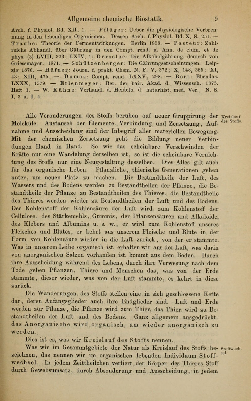 Arch. f. Physiol. Ed. XII, 1. — Pflüger: Ueber die pliysiologisclie Verbrem nung in den lebendigen Organismen. Dessen Arch. f. Physiol. Bd. X, S. 251.— Traube: Theorie der Fermentwirkungen. Berlin 1858. — Pasteur: Zahl- reiche Abhandl. über Gähruug in den Compt. rend. u. Ann. de chim. et de phys. (3) LVIII, 323; LXIV, 1; Derselbe: Die Alkoholgähruug, deutsch von Griessmayer. 1871. — Schützenberger: Die Gährungserscheinungen. Leip- zig 1876. — Hüfuer: Journ. f. prakt. Chem. N. F. V, 372; X, 148, 385; XI, 43; XIII, 475. — Dumas: Compt. rend. LXXV, 298. — Bert: Ebendas. LXXX, 1579. — Erlenmeyer: Ber. der bair. Akad. d. Wissensch. 1875. Heft 1. — W. Kühne: Verhandl. d. Heidelb. d. naturhist. med. Ver. N. S. I, 3 u. I, 4. Alle Veränderungen des Stoffs beruhen auf neuer Gruppirung der Kreislauf Moleküle, Austausch der Elemente, Verbindung und Zersetzung, Auf- **®® ^*°^^ nähme und Ausscheidung sind der Inbegriff aller materiellen Bewegung. Mit der chemischen Zersetzung geht die Bildung neuer Verbin- dungen Hand in Hand. So wie das scheinbare Verschwinden der Kräfte nur eine Wandelung derselben ist, so ist die scheinbare Vernich- tung des Stoffs nur eine Neugestaltung desselben. Dies Alles gilt auch für das organische Leben. Pflanzliche, thierische Generationen gehen unter, um neuen Platz zu machen. Die Bestandtheile der Luft, des Wassers und des Bodens werden zu Bestandtheilen der Pflanze, die Be- standtheile der Pflanze zu Bestandtheilen des Thieres, die Bestandtheile des Thieres werden wieder zu Bestandtheilen der Luft und des Bodens. Der Kohlenstoff der Kohlensäure der Luft wird zum Kohlenstoff der Cellulose, des Stärkemehls, Gummis, der Pflanzensäuren und Alkaloide, des Klebers und Albumins u. s. w., er wird zum Kohlenstoff unseres Fleisches und Blutes, er kehrt aus unserem Fleische und Blute in der Form von Kohlensäure wieder in die Luft zurück, von der er stammte. Was in unserem Leibe organisch ist, erhalten wir aus der Luft, was darin von anorganischen Salzen vorhanden ist, kommt aus dem Boden. Durch ihre Ausscheidung während des Lebens, durch ihre Verwesung nach dem Tode geben Pflanzen, Thiere und Menschen das, was von der Erde stammte, dieser wieder, was von der Luft stammte, es kehrt in diese zurück. Die Wanderungen des Stoffs stellen eine in sich geschlossene Kette dar, deren Anfangsglieder auch ihre Endglieder sind. Luft und Erde werden zur Pflanze, die Pflanze wird zum Thier, das Thier wird zu Be- standtheilen der Luft und des Bodens. Ganz allgemein ausgedrückt: das Anorganische wird organisch, um wieder anorganisch zu werden. Dies ist es, was wir Kreislauf des Stoffs nennen. Was wir im Gesammtgebiete der Natur als Kreislauf des Stoffs be- stoffwech- zeichnen, das nennen wir im organischen lebenden Individuum Stoff- *'''■ Wechsel. In jedem Zeittheilchen verliert der Körper des Thieres Stoff durch Gewebsumsatz, durch Absonderung und Ausscheidung, in jedem