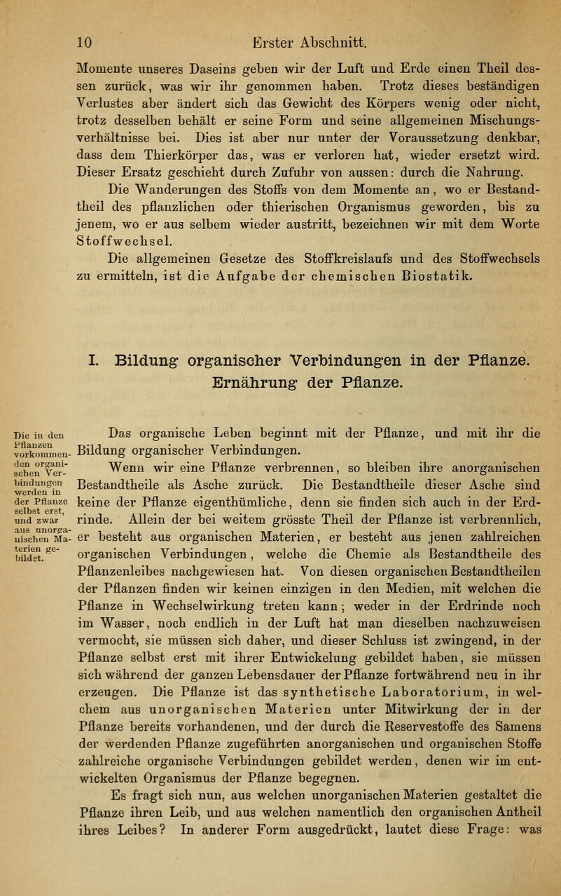 Momente unseres Daseins geben wir der Luft und Erde einen Theil des- sen zurück, was wir ihr genommen baben. Trotz dieses beständigen Verlustes aber ändert sieb das Gewicht des Körpers wenig oder nicht, trotz desselben behält er seine Form und seine allgemeinen Mischungs- verhältnisse bei. Dies ist aber nur unter der Voraussetzung denkbar, dass dem Thierkörper das, was er verloren hat, wieder ersetzt wird. Dieser Ersatz geschieht durch Zufuhr von aussen: durch die Nahrung. Die Wanderungen des Stoffs von dem Momente an, wo er Bestand- theil des pflanzlichen oder thierischen Organismus geworden, bis zu jenem, wo er aus selbem wieder austritt, bezeichnen wir mit dem Worte Stoffwechsel. Die allgemeinen Gesetze des Stoffkreislaufs und des Stoffwechsels zu ermitteln, ist die Aufgabe der chemischen Biostatik. I. Bildung organischer Verbindungen in der Pflanze. Ernährung der Pflanze. Die in den Das Organische Leben beginnt mit der Pflanze, und mit ihr die vorltommen- Bildung Organischer Verbindungen. schen'vBT Wenn wir eine Pflanze verbrennen, so bleiben ihre anorganischen bindungen Bestandtheilo als Asche zurück. Die Bestandtheile dieser Asche sind werden in _ der Pflanze keine der Pflanze eigenthümliche, denn sie finden sich auch ixa der Erd- und zwar' rinde. Allein der bei weitem grösste Theil der Pflanze ist verbrennlich, uiaciien Ma- er besteht aus organischen Materien, er besteht aiis jenen zahlreichen lüdet. ^'*^' organischen Verbindungen, welche die Chemie als Bestandtheile des Pflanzenleibes nachgewiesen hat. Von diesen organischen Bestandtheilen der Pflanzen finden wir keinen einzigen in den Medien, mit welchen die Pflanze in Wechselwirkung treten kann ; weder in der Erdrinde noch im Wasser, noch endlich in der Luft hat man dieselben nachzuweisen vermocht, sie müssen sich daher, und dieser Schluss ist zwingend, in der Pflanze selbst erst mit ihrer Entwickelung gebildet haben, sie müssen sich während der ganzen Lebensdauer der Pflanze fortwährend neu in ihr erzeugen. Die Pflanze ist das synthetische Laboratorium, in wel- chem aus unorganischen Materien unter Mitwirkung der in der Pflanze bereits vorhandenen, und der durch die Reservestoffe des Samens der werdenden Pflanze zugeführten anorganischen und organischen Stoffe zahlreiche organische Verbindungen gebildet werden, denen wir im ent- wickelten Organismus der Pflanze begegnen. Es fragt sich nun, aus welchen unorganischen Materien gestaltet die Pflanze ihren Leib, und aus welchen namentlich den organischen Antheil ihres Leibes? In anderer Form ausgedrückt, lautet diese Frage: was