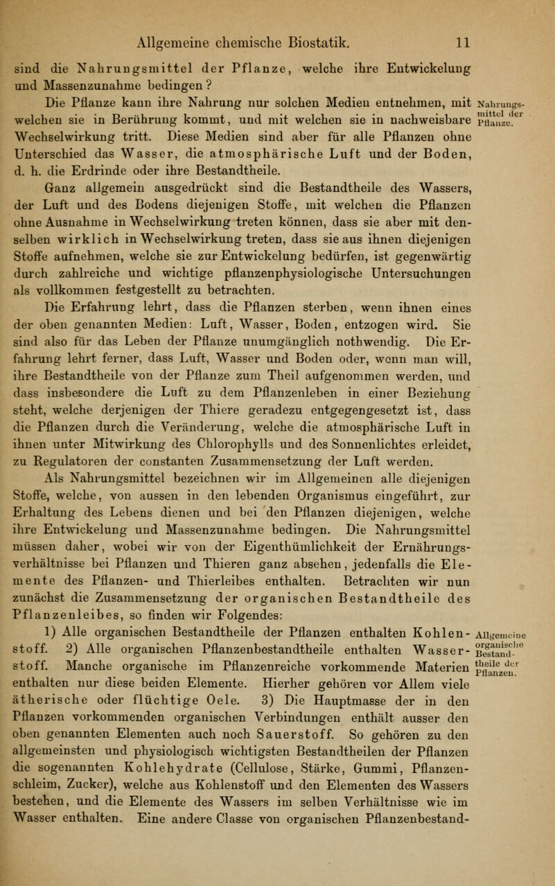 sind die Nahrungsmittel der Pflanze, welche ihre Eutwickelung und Massenzunahme bedingen ? Die Pflanze kann ihre Nahrung nur solchen Medien entnehmen, mit Nainungs- welchen sie in Berührung kommt, und mit welchen sie in nachweisbare püaiizJ.*^' Wechselwirkung tritt. Diese Medien sind aber für alle Pflanzen ohne Unterschied das Wasser, die atmosphärische Luft und der Boden, d. h. die Erdrinde oder ihre Bestandtheile. Ganz allgemein ausgedrückt sind die Bestandtheile des Wassers, der Luft und des Bodens diejenigen Stoffe, mit welchen die Pflanzen ohne Ausnahme in Wechselwirkung treten können, dass sie aber mit den- selben wirklich in Wechselwirkung treten, dass sie aus ihnen diejenigen Stoffe aufnehmen, welche sie zur Eutwickelung bedürfen, ist gegenwärtig durch zahlreiche und wichtige pflanzenphysiologische Untersuchungen als vollkommen festgestellt zu betrachten. Die Erfahrung lehrt, dass die Pflanzen sterben, wenn ihnen eines der oben genannten Medien: Luft, Wasser, Boden , entzogen wird. Sie sind also für das Leben der Pflanze unumgänglich nothwendig. Die Er- fahrung lehrt ferner, dass Luft, Wasser und Boden oder, wenn mau will, ihre Bestandtheile von der Pflanze zum Theil aufgenommen werden, xuid dass insbesondere die Luft zu dem Pflanzenleben in einer Beziehung steht, welche derjenigen der Thiere geradezu entgegengesetzt ist, dass die Pflanzen durch die Vei'änderung, welche die atmosphärische Luft in ihnen unter Mitwirkung des Chlorophylls und des Sonnenlichtes erleidet, zu Regulatoren der constanten Zusammensetzung der Luft werden. Als Nahrungsmittel bezeichnen wir im Allgemeinen alle diejenigen Stoffe, welche, von aussen in den lebenden Organismus eingeführt, zur Erhaltung des Lebens dienen und bei den Pflanzen diejenigen, welche ihre Eutwickelung und Massenzunahme bedingen. Die Nahrungsmittel müssen daher, wobei wir von der Eigenthümlichkeit der Ernähmiugs- verhältnisse bei Pflanzen und Thieren ganz absehen, jedenfalls die Ele- mente des Pflanzen- und Thierleibes enthalten. Betrachten wir nun zunächst die Zusammensetzung der organischen Bestandtheile des Pflanzenleibes, so finden wir Folgendes: 1) Alle organischen Bestandtheile der Pflanzen enthalten Kohlen- Allgemeine Stoff. 2) Alle organischen Pflauzenbestandtheile enthalten Wasser- Sna-' Stoff. Manche organische im Pflanzenreiche vorkommende Materien pflanzen' enthalten nur diese beiden Elemente. Hierher gehören vor Allem viele ätherische oder flüchtige Oele. 3) Die Hauptmasse der in den Pflanzen vorkommenden organischen Vei'bindungen enthält ausser den oben genannten Elementen auch noch Sauerstoff. So gehören zu den allgemeinsten und physiologisch wichtigsten Bestandtheilen der Pflanzen die sogenannten Kohlehydrate (Cellulose, Stärke, Gummi, Pflanzen- schleim, Zucker), welche aus Kohlenstoff und den Elementen des Wassers bestehen, und die Elemente des Wassers im selben Verhältnisse wie im Wasser enthalten. Eine andere Classe von organischen Pflanzenbestand-