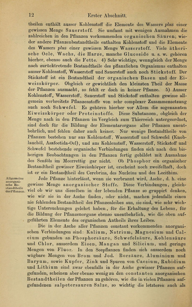 t.heilen enthält ausser Kohlenstoff die Elemente des Wassers plus einer gewissen Menge Sauerstoff. Sie umfasst mit wenigen Ausnahmen die zahlreichen in den Pflanzen vorkommenden organischen Säurea; wie- der andere Pflanzenbestandtheile enthalten Kohlenstoff und die Elemente des Wassers plus einer gewissen Menge Wasserstoff. Viele ätheri- sche Oele, Wachs, die Harze, manche Glucoside u. s. w. gehören hierher, ebenso auch die Fette. 4) Sehr wichtige, wenngleich der Menge nach zurücktretende Bestandtheile des pflanzlichen Organismus enthalten ausser Kohlenstoff, Wasserstoff und Sauerstoff auch noch Stickstoff. Der Stickstoff ist ein Bestandtheil der organischen Basen und der Ei- weisskörper. Obgleich er gewichtlich den kleinsten Theil der Masse der Pflanzen ausmacht, so fehlt er doch in keiner Pflanze. 5) Ausser Kohlenstoff, Wasserstoff, Sauerstoff und Stickstoff enthalten gewisse all- gemein verbreitete Pflanzenstoffe von sehr complexer Zusammensetzung auch noch Schwefel. Es gehören hierher vor Allem die sogenannten Eiweisskörper oder Proteinstoffe. Diese Substanzen, obgleich der Menge nach in den Pflanzen im Vergleich zum Thierreich untergeordnet, sind doch für die Bildung der Elementarorgane aller Pflanzen unent- behrlich, und fehlen daher auch keiner. Nur wenige Bestandtheile-von Pflanzen bestehen nur aus Kohlenstoff, Wasserstoff und Schwefel (Knob- lauchöl, Asafoetida-Oel), und aus Kohlenstoff, Wasserstoff, Stickstoff und • Schwefel bestehende organische Verbindungen finden sich nach den bis- herigen Beobachtungen in den Pflanzen fertig gebildet mit Ausnahme des Senföls im Meerrettig gar nicht. Ob Phosphor ein organischer Bestandtheil gewisser Eiweisskörper ist, erscheint noch zweifelhaft, doch ist er ein Bestandtheil des Cerebrins, des Nucleins und des Lecithins. Allgemeine Jede Pflanze hinterlässt, wenn sie verbrannt wird, Asche, d. h. eine sehe Be- gewisse Menge anorganischer Stoffe. Diese Verbindungen, gleich- derPttauzou. viel ob wir uns dieselben in der lebenden Pflanze so gruppirt denken, wie wir sie in der Asche finden, oder nicht, machen jedenfalls einen nie fehlenden Bestandtheil des Pflanzenleibes aus, sie sind, wie sehr wich- tige Untersuchungen gelehrt haben, für die Erhaltung des Lebens, für die Bildung der Pflanzenorgane ebenso unentbehrlich, wie die oben auf- geführten Elemente des organischen Antheils ihres Leibes. Die in der Asche aller Pflanzen constant vorkommenden anorgani- schen Verbindungen sind: Kalium, Natrium, Magnesium und Cal- cium gebunden an Phosphorsäure, Schwefelsäure, Kohlensäure und Chlor, ausserdem Eisen, Mangan und Silicium, und geringe Mengen von Fluor. In den Seepflanzen finden sich ausserdem noch wägbare Mengen von Brom und Jod. Borsäure, Aluminium und Baryum, sowie Kupfer, Zink und Spuren von Caesium, Rubidium und Lithium sind zwar ebenfalls in der Asche gewisser Pflanzen auf- gefunden, scheinen aber ebenso wenig zu den constanten anorganischen Bestandtheilen der Pflanzen zu gehören, wie die in vielen Pflanzen auf- gefundeneu salpetersauren Salze, so wichtig die letzteren auch als