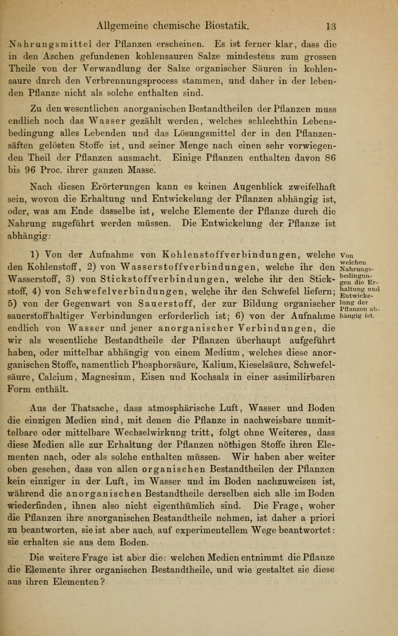 Nahrungsmittel der Pflanzen erscheinen. Es ist ferner klar, dass die in den Aschen gefundenen kohlensauren Salze mindestens zum grossen Theile von der Verwandlung der Salze organischer Säuren in kohlen- saure durch den Verbrennungsprocess stammen, und daher in der leben- den Pflanze nicht als solche enthalten sind. Zu den wesentlichen anorganischen Bestandtheilen der Pflanzen muss endlich noch das Wasser gezählt werden, welches schlechthin Lebens- bedingung alles Lebenden und das Lösungsmittel der in den Pflanzen- säften gelösten Stoffe ist, und seiner Menge nach einen sehr vorwiegen- den Theil der Pflanzen ausmacht. Einige Pflanzen enthalten davon 86 bis 96 Proc. ihrer ganzen Masse. Nach diesen Erörterungen kann es keinen Augenblick zweifelhaft sein, wovon die Erhaltung und Entwickelung der Pflanzen abhängig ist, oder, was am Ende dasselbe ist, welche Elemente der Pflanze durch die Nahrung zugeführt werden müssen. Die Entwickelung der Pflanze ist abhängig: 1) Von der Aufnahme von Kohlenstoffverbindungen, welche Von den Kohlenstoff, 2) von Wasserstoff Verbindungen, welche ihr den Nahrungs- Wasserstoff, 3) von Stickstoffverbindungen, welche ihr den Stick- gen^af^Er- stoff, 4) von Schwefelverbindungen, welche ihr den Schwefel liefern; Eutwick-'' 5) von der Gegenwart von Sauerstoff, der zur Bildung organischer i^mg der sauerstoffhaltiger Verbindungen erforderlich ist; 6) von der Aufnahme iiängig ist. endlich von Wasser und jener anorganischer Verbindungen, die wir als wesentliche Bestandtheile der Pflanzen überhaupt aufgeführt haben, oder mittelbar abhängig von einem Medium, welches diese anor- ganischen Stoffe, namentlich Phosphorsäure, Kalium, Kieselsäure, Schwefel- säure , Calcium, Magnesium, Eisen und Kochsalz in einer assimilirbaren Form enthält. Aus der Thatsache, dass atmosphärische Luft, Wasser und Boden die einzigen Medien sind, mit denen die Pflanze in nachweisbare unmit- telbare oder mittelbare Wechselwirkung tritt, folgt ohne Weiteres, dass diese Medien alle zur Erhaltung der Pflanzen nöthigen Stoffe ihren Ele- menten nach, oder als solche enthalten müssen. Wir haben aber welter oben gesehen, dass von allen organischen Bestandtheilen der Pflanzen kein einziger in der Luft, im Wasser und im Boden nachzuweisen ist, während die anorganischen Bestandtheile derselben sich alle im Boden wiederfinden, ihnen also nicht eigenthümlich sind. Die Frage, woher die Pflanzen ihre anorganischen Bestandtheile nehmen, ist daher a priori zu beantworten, sie ist aber auch auf experimentellem Wege beantwortet: sie erhalten sie aus dem Boden. Die weitere Frage ist aber die: welchen Medien entnimmt die Pflanze die Elemente ihrer organischen Bestandtheile, und wie gestaltet sie diese aus ihren Elementen?