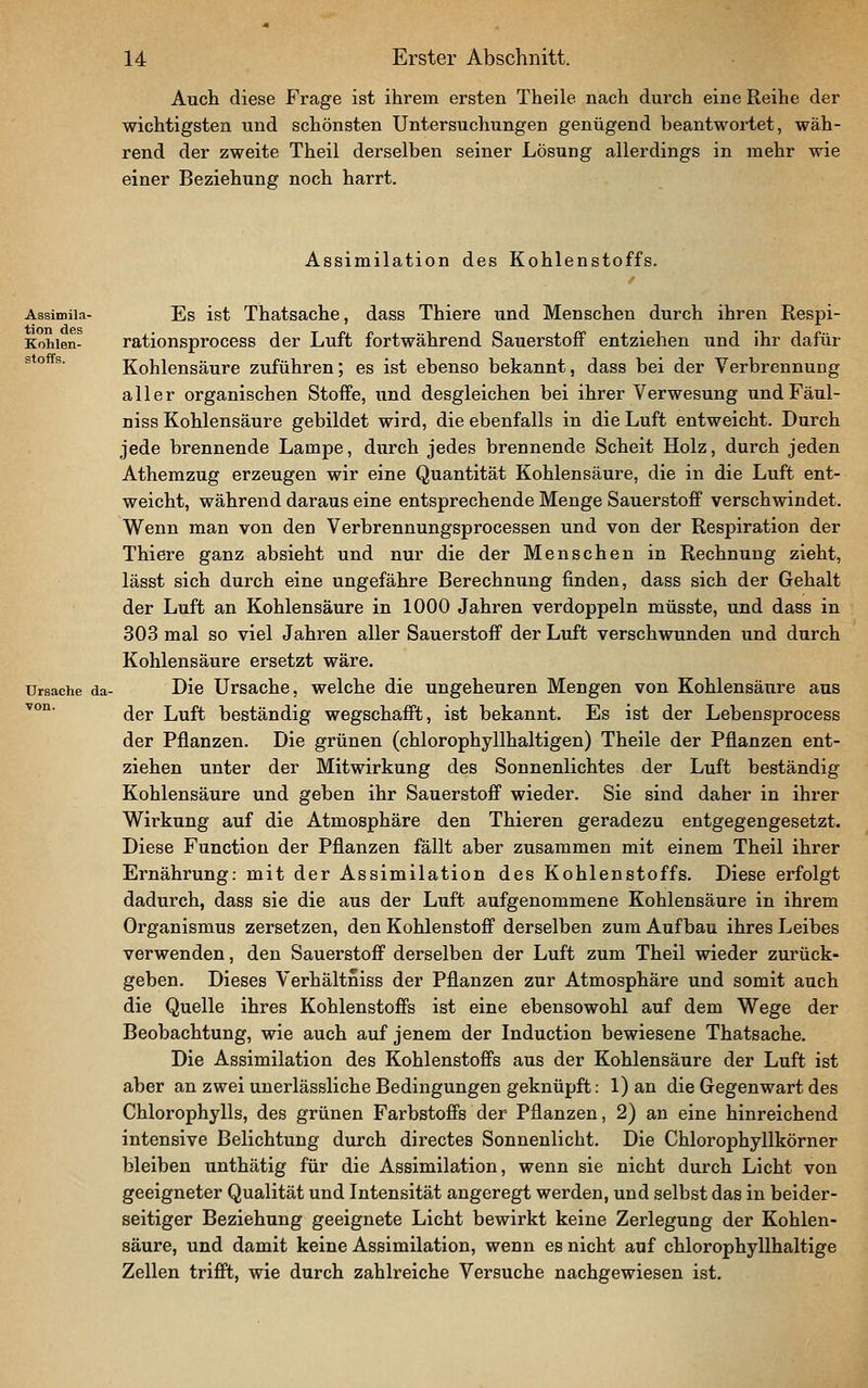 Auch diese Frage ist ihrem ersten Theile nach durch eine Reihe der wichtigsten und schönsten Untersuchungen genügend beantwortet, wäh- rend der zweite Theil derselben seiner Lösung allerdings in mehr wie einer Beziehung noch harrt. Assimilation des Kohlenstoffs. Aasimiia- Es ist Thatsache, dass Thiere und Menschen durch ihren Respi- Kohien- rationsprocess der Luft fortwährend Sauerstoff entziehen und ihr dafür ^^° ^' Kohlensäure zuführen; es ist ebenso bekannt, dass bei der Verbrennung aller organischen Stoffe, und desgleichen bei ihrer Verwesung undFäul- niss Kohlensäure gebildet wird, die ebenfalls in die Luft entweicht. Durch jede brennende Lampe, durch jedes brennende Scheit Holz, durch jeden Athemzug erzeugen wir eine Quantität Kohlensäure, die in die Luft ent- weicht, während daraus eine entsprechende Menge Sauerstoff verschwindet. Wenn man von den Verbrennungsprocessen und von der Respiration der Thiere ganz absieht und nur die der Menschen in Rechnung zieht, lässt sich durch eine ungefähre Berechnung finden, dass sich der Gehalt der Luft an Kohlensäure in 1000 Jahren verdoppeln müsste, und dass in 303 mal so viel Jahren aller Sauerstoff der Luft verschwunden und durch Kohlensäure ersetzt wäre. Ursache da- Die Ursache, welche die ungeheuren Mengen von Kohlensäure aus der Luft beständig wegschafft, ist bekannt. Es ist der Lebensprocess der Pflanzen. Die grünen (chlorophyllhaltigen) Theile der Pflanzen ent- ziehen unter der Mitwirkung des Sonnenlichtes der Luft beständig Kohlensäure und geben ihr Sauerstoff wieder. Sie sind daher in ihrer Wirkung auf die Atmosphäre den Thieren geradezu entgegengesetzt. Diese Function der Pflanzen fällt aber zusammen mit einem Theil ihrer Ernährung: mit der Assimilation des Kohlenstoffs. Diese erfolgt dadurch, dass sie die aus der Luft aufgenommene Kohlensäure in ihrem Organismus zersetzen, den Kohlenstoff derselben zum Aufbau ihres Leibes verwenden, den Sauerstoff derselben der Luft zum Theil wieder zurück- geben. Dieses Verhältniss der Pflanzen zur Atmosphäre und somit auch die Quelle ihres Kohlenstoffs ist eine ebensowohl auf dem Wege der Beobachtung, wie auch auf jenem der Induction bewiesene Thatsache. Die Assimilation des Kohlenstoffs aus der Kohlensäure der Luft ist aber an zwei unerlässliche Bedingungen geknüpft: 1) an die Gegenwart des Chlorophylls, des grünen Farbstoffs der Pflanzen, 2) an eine hinreichend intensive Belichtung durch directes Sonnenlicht. Die Chlorophyllkörner bleiben unthätig für die Assimilation, wenn sie nicht durch Licht von geeigneter Qualität und Intensität angeregt werden, und selbst das in beider- seitiger Beziehung geeignete Licht bewirkt keine Zerlegung der Kohlen- säure, und damit keine Assimilation, wenn es nicht auf chlorophyllhaltige Zellen trifft, wie durch zahlreiche Versuche nachgewiesen ist. ■von