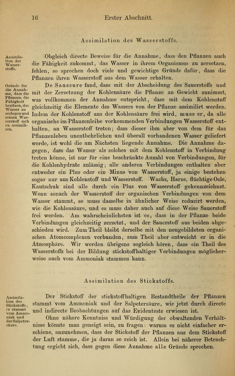 Assimilation des Wasserstoffs. Assimiia- Obgleich directe Beweise für die Annabme, dass den Pflanzen auch Wasser- die Fähigkeit zukommt, das Wasser in ihrem Organismus zu zersetzen, Stoffs. fehlen, so sprechen doch viele und gewichtige Gründe dafür, dass die Pflanzen ihren Wasserstoff aus dem Wasser erhalten. Gründe für De Saussure fand, dass mit der Abscheidung des Sauerstoffs und me, dasTdi'e mit der Zersetzung der Kohlensäure die Pflanze an Gewicht zunimmt, Fähigkeit^'^ was vollkommen der Annahme entspricht, dass mit dem Kohlenstoff Was^^T'zu^^ gleichzeitig die Elemente des Wassers von der Pflanze assimilirt werden. zerlegen und Indem der Kohlenstoff aus der Kohlensäure frei wird, muss er, da alle seinen Was- , , . scrstoff sich organische im Pflauzenleibe vorkommenden Verbindungen Wasserstoff ent- ren. halten, an Wasserstoff treten; dass dieser ihm aber von dem für das Pflanzenleben unentbehrlichen und überall vorhandenen Wasser geliefert werde, ist wohl die am Nächsten liegende Annahme. Die Annahme da- gegen, dass das Wasser als solches mit dem Kohlenstoff in Verbindung treten könne, ist nur für eine beschränkte Anzahl von Verbindungen, für die Kohlenhydrate zulässig; alle anderen Verbindungen enthalten aber entweder ein Plus oder ein Minus von Wasserstoff, ja einige bestehen sogar nur aus Kohlenstoff und Wasserstoff. Wachs, Harze, flüchtige Oele, Kautschuk sind alle durch ein Plus von Wasserstoff gekennzeichnet. Wenn sonach der Wasserstoff der organischen Verbindungen von dem Wasser stammt, so muss dasselbe in ähnlicher Weise reducirt werden, wie die Kohlensäure, und es muss daher auch auf diese Weise Sauerstoff frei werden. Am wahrscheinlichsten ist es, dass in der Pflanze beidiö Verbindungen gleichzeitig zersetzt, und der Sauerstoff aus beiden abge- schieden wird. Zum Theil bleibt derselbe mit den neugebildeten organi- schen Atomcomplexen verbunden, zum Theil aber entweicht er in die Atmosphäre. Wir werden übrigens sogleich hören, dass ein Theil des Wasserstoffs bei der Bildung stickstoffhaltiger Verbindungen möglicher- weise auch vom Ammoniak stammen kann. Assimilation des Stickstoffs. Assimiia- Dcr Stickstoff der stickstoffhaltigen Bestandtheile der Pflanzen Stickstoffs; stammt vom Ammoniak und der Salpetersäure, wie jetzt durch directe vom Ammo- ^^^ indirecte Beobachtungen auf das Evidenteste erwiesen ist. niak und Ohne nähere Kenntniss und Würdigung der obwaltenden Verhält- der Salpeter- . . . o o säure. nissc könnte man geneigt sein, zu fragen: warum es nicht einfacher er- schiene, anzunehmen, dass der Stickstoff der Pflanzen aus dem Stickstoff der Luft stamme, die ja daran so reich ist. Allein bei näherer Betrach- tung ergiebt sich, dass gegen diese Annahme alle Gründe sprechen.