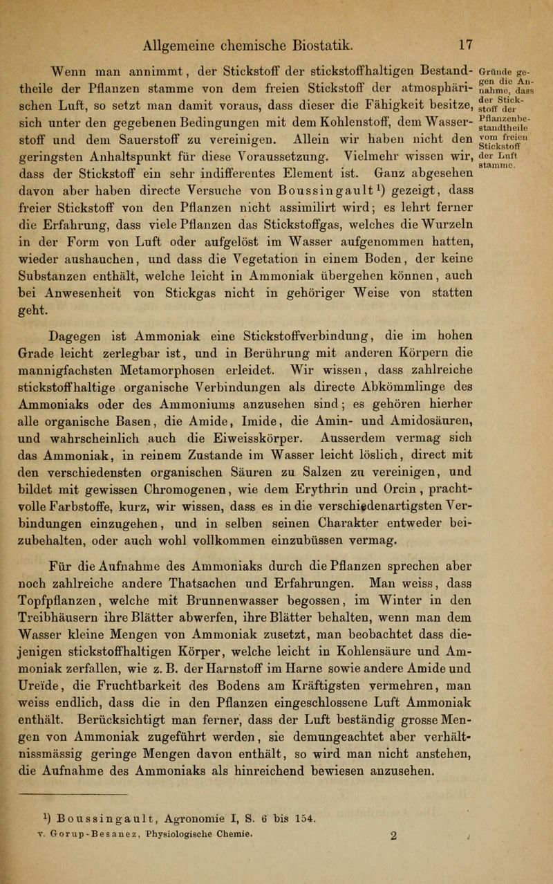 Wenn mau annimmt, der Stickstoff der stickstoffhaltigen Bestand- Griiude ge- theile der Pflanzen stamme von dem freien Stickstoff der atmosphäri- nähme, dasa sehen Luft, so setzt man damit voraus, dass dieser die Fähigkeit besitze, J^^ ^^^.' sich unter den gegebenen Bedingungen mit dem Kohlenstoff, dem Wasser- ^t^Selie Stoff und dem Sauerstoff zu vereinigen. Allein wir haben nicht den jf™ ^^'^^ ° ... Stickstoff geringsten Anhaltspunkt für diese Voraussetzung. Vielmehr wissen wir, der Luft dass der Stickstoff ein sehr indifferentes Element ist. Ganz abgesehen davon aber haben directe Versvxche von Boussingault ^) gezeigt, dass freier Stickstoff von den Pflanzen nicht assimilirt wird; es lehrt ferner die Erfahrung, dass viele Pflanzen das Stickstoffgas, welches die Wurzeln in der Form von Liift oder aufgelöst im Wasser aufgenommen hatten, wieder aushauchen, und dass die Vegetation in einem Boden, der keine Substanzen enthält, welche leicht in Ammoniak übergehen können, auch bei Anwesenheit von Stickgas nicht in gehöriger Weise von statten geht. Dagegen ist Ammoniak eine Stickstoffverbindung, die im hohen Grade leicht zerlegbar ist, und in Berührung mit anderen Körpern die mannigfachsten Metamorphosen erleidet. Wir wissen, dass zahlreiche stickstoffhaltige organische Verbindungen als directe Abkömmlinge des Ammoniaks oder des Ammoniums anzusehen sind; es gehören hierher alle organische Basen, die Amide, Imide, die Amin- und Amidosäuren, und wahrscheinlich auch die Eiweisskörper. Ausserdem vermag sich das Ammoniak, in reinem Zustande im Wasser leicht löslich, direct mit den verschiedensten organischen Säuren zu Salzen zu vereinigen, und bildet mit gewissen Chromogenen, wie dem Erythrin und Orcin, pracht- volle Farbstoffe, kurz, wir wissen, dass es in die verschiedenartigsten Ver- bindungen einzugehen, und in selben seinen Chai'akter entweder bei- zubehalten, oder aiich wohl vollkommen einzubüssen vermag. Für die Aufnahme des Ammoniaks durch die Pflanzen sprechen aber noch zahlreiche andere Thatsachen und Erfahrungen. Man weiss, dass Topfpflanzen, welche mit Brunnenwasser begossen, im Winter in den Treibhäusern ihre Blätter abwerfen, ihre Blätter behalten, wenn man dem Wasser kleine Mengen von Ammoniak zusetzt, man beobachtet dass die- jenigen stickstoffhaltigen Körper, welche leicht in Kohlensäure und Am- moniak zerfallen, wie z.B. der Harnstoff im Harne sowie andere Amide und üreide, die Fruchtbarkeit des Bodens am Kräftigsten vermehren, man weiss endlich, dass die in den Pflanzen eingeschlossene Luft Ammoniak enthält. Berücksichtigt man ferner, dass der Luft beständig grosse Men- gen von Ammoniak zugeführt werden, sie demungeachtet aber verhält- nissmässig geringe Mengen davon enthält, so wird man nicht anstehen, die Aufnahme des Ammoniaks als hinreichend bewiesen anzusehen. ^) Boussingault, Agronomie I, S. 6 bis 154. V. Gorup-Besauez, Physiologische Chemie.