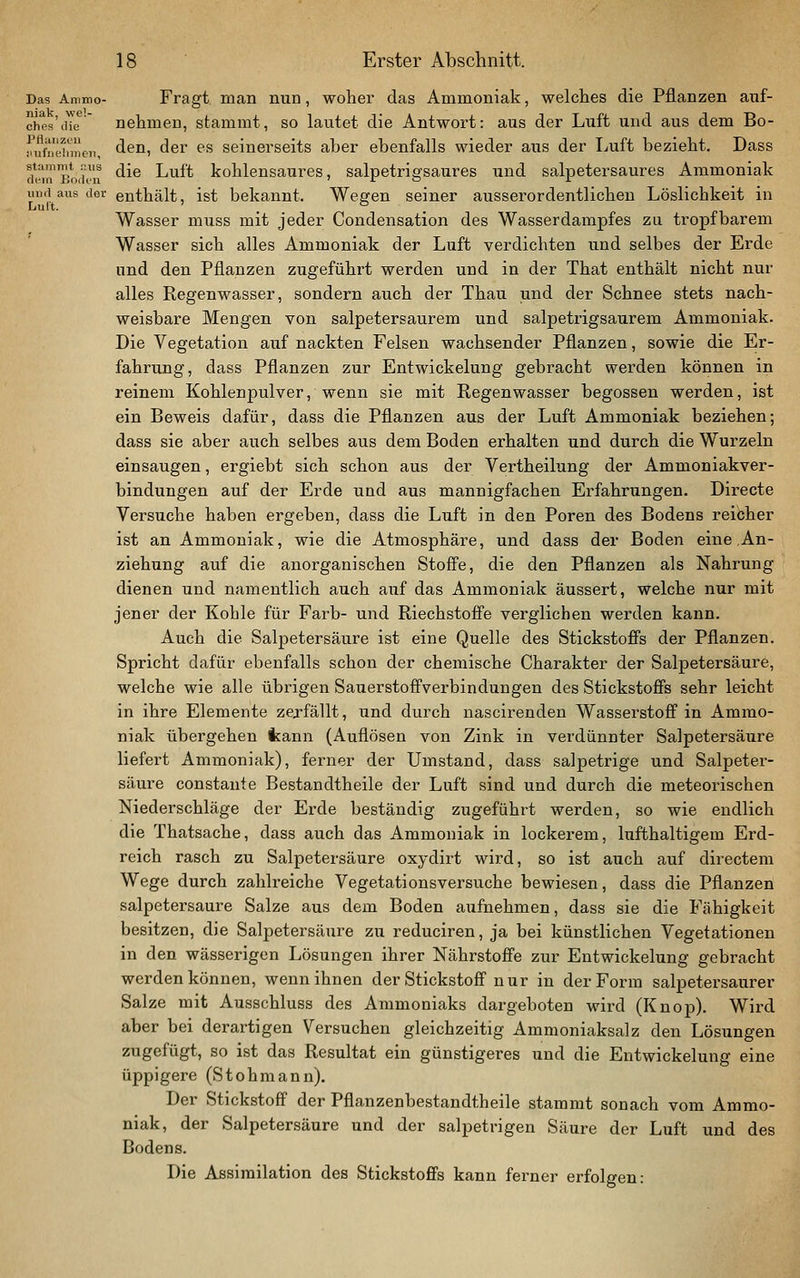 Das Animo- Fragt, man nun, woher das Ammoniak, welches die Pflanzen aiif- chps'iHe*' nehmen, stammt, so lautet die Antwort: aus der Luft und aus dem Bo- ^ufm^nncii, ^^^^ <^6r es seinevseits aber ebenfalls wieder aus der Luft bezieht. Dass (k-i™Bo,'h'u ^^^ i^T^it kohlensaures, salpetrigsaures und salpetersaures Ammoniak mui aus der enthält, ist bekannt. We^en seiner ausserordentlichen Löslichkeit in Lult. . . Wasser muss mit jeder Condensation des Wasserdampfes zu tropfbarem Wasser sich alles Ammoniak der Luft verdichten und selbes der Erde und den Pflanzen zugeführt werden und in der That enthält nicht nur alles Regenwasser, sondern auch der Thau und der Schnee stets nach- weisbare Mengen von salpetersaurem und salpetrigsaurem Ammoniak. Die Vegetation auf nackten Felsen wachsender Pflanzen, sowie die Er- fahrung, dass Pflanzen zur Entwickelung gebracht werden können in reinem Kohlenpulver, wenn sie mit Regenwasser begossen werden, ist ein Beweis dafür, dass die Pflanzen aus der Luft Ammoniak beziehen; dass sie aber auch selbes aus dem Boden erhalten und durch die Wurzeln einsaugen, ergiebt sich schon aus der Vertheilung der Ammoniakver- bindungen auf der Erde und aus mannigfachen Erfahrungen. Directe Versuche haben ergeben, dass die Luft in den Poren des Bodens reibher ist an Ammoniak, wie die Atmosphäre, und dass der Boden eine An- ziehung auf die anorganischen Stoff'e, die den Pflanzen als Nahrung dienen und namentlich auch auf das Ammoniak äussert, welche nur mit jener der Kohle für Färb- und Riechstofi'e verglichen werden kann. Auch die Salpetersäure ist eine Quelle des Stickstoffs der Pflanzen. Spricht dafür ebenfalls schon der chemische Charakter der Salpetersäure, welche wie alle übrigen Sauerstofifverbindungen des Stickstoffs sehr leicht in ihre Elemente zej-fällt, und durch nascirenden Wasserstoff in Ammo- niak übergehen kann (Auflösen von Zink in verdünnter Salpetersäure liefert Ammoniak), ferner der Umstand, dass salpetrige und Salpeter- säure constante Bestandtheile der Luft sind und durch die meteorischen Niederschläge der Erde beständig zugeführt werden, so wie endlich die Thatsache, dass auch das Ammoniak in lockerem, lufthaltigem Erd- reich rasch zu Salpetersäure oxydirt wird, so ist auch auf directem Wege durch zahlreiche Vegetationsversuche bewiesen, dass die Pflanzen salpetersaure Salze aus dem Boden aufnehmen, dass sie die Fähigkeit besitzen, die Salpetersäure zu reduciren, ja bei künstlichen Vegetationen in den wässerigen Lösungen ihrer Nährstoffe zur Entwickelung gebracht werden können, wenn ihnen der Stickstoff nur in der Form salpetersaurer Salze mit Ausschluss des Ammoniaks dargeboten wird (Knop). Wird aber bei derartigen Versuchen gleichzeitig Ammoniaksalz den Lösungen zugefügt, so ist das Resultat ein günstigeres und die Entwickelung eine üppigere (Stohmann). Der Stickstoff der Pflanzenbestandtheile stammt sonach vom Ammo- niak, der Salpetersäure und der salpetrigen Säure der Luft und des Bodens. Die Assimilation des Stickstoffs kann ferner erfolgen: