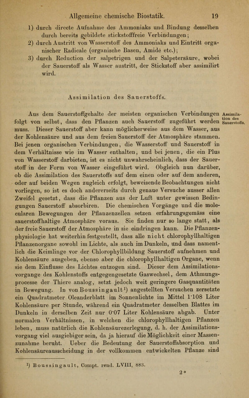 1) durch directe Aufuahnie des Ammoniaks und Bindung desselben durch bereits g^ebildete stickstofffreie Verbindungen; 2) durch Austritt von Wasserstoff des Ammoniaks und Eintritt orga- nischer Radicale (organische Basen, Amide etc.); 3) durch Reduction der salpetrigen und der Salpetersäure, wobei der Sauerstoff als Wasser austritt, der Stickstoff aber assimilirt wird. Assimilation des Sauerstoffs. Aus dem Sauerstoffgehalte der meisten organischen Verbindungen Assimiia- folgt von selbst, dass den Pflanzen auch Sauerstoff zugeführt werden sauers^toffs. muss. Dieser Sauerstoff aber kann möglicherweise aus dem Wasser, aus der Kohlensäure und aus dem freien Sauerstoff der Atmosphäre stammen. Bei jenen organischen Verbindungen, die Wasserstoff und Sauerstoff in dem Verhältnisse wie im Wasser enthalten, und bei jenen, die ein Plus von Wasserstoff darbieten, ist es nicht unwahrscheinlich, dass der Sauer- stoff in der Form von Wasser eingeführt wird. Obgleich nun darüber, ob die Assimilation des Sauerstoffs auf dem einen oder auf dem anderen, oder auf beiden Wegen zugleich erfolgt, beweisende Beobachtungen nicht vorliegen, so ist es doch andererseits durch genaue Versuche ausser allen Zweifel gesetzt, dass die Pflanzen aus der Luft unter gewissen Bedin- gungen Sauerstoff absorbiren. Die chemischen Vorgänge und die mole- cularen Bewegungen der Pflanzenzellen setzen erfahrungsgemäss eine sauerstoffhaltige Atmosphäre voraus. Sie finden nur so lange statt, als der freie Sauerstoff der Atmosphäre in sie eindringen kann. Die Pflanzen- physiologie hat weiterhin festgestellt, dass alle nicht chlorophyllhaltigen Pflanzenorgane sowohl im Lichte, als auch im Dunkeln, und dass nament- lich die Keimlinge vor der Chlorophyllbildung Sauerstoff aufnehmen und Kohlensäure ausgeben, ebenso aber die chlorophyllhaltigen Organe, wenn sie dem Einflüsse des Lichtes entzogen sind. Dieser dem Assimilations- vorgange des Kohlenstoffs entgegengesetzte Gaswechsel, dem Athmungs- processe der Thiere analog, setzt jedoch weit geringere Gasquantitäten in Bewegung. In von Boussingault ^) angestellten Versuchen zersetzte ein Quadratmeter Oleanderblatt im Sonnenlichte im Mittel 1108 Liter Kohlensäure per Stunde, während ein Quadratmeter desselben Blattes im Dunkeln in derselben Zeit nur 0*07 Liter Kohlensäure abgab. Unter normalen Verhältnissen, in welchen die chlorophyllhaltigen Pflanzen leben, muss natürlich die Kohlensäurezerlegung, d. h. der Assimilations- vorgang viel ausgiebiger sein, da ja hierauf die Möglichkeit einer Massen- zunahme beruht. Ueber die Bedeutung der Sauerstoffabsorption und Kohlensäureausscheidung in der vollkommen entwickelten Pflanze sind 1) Boussiugault, Coinpt. rend. LVIII, 883. 2*