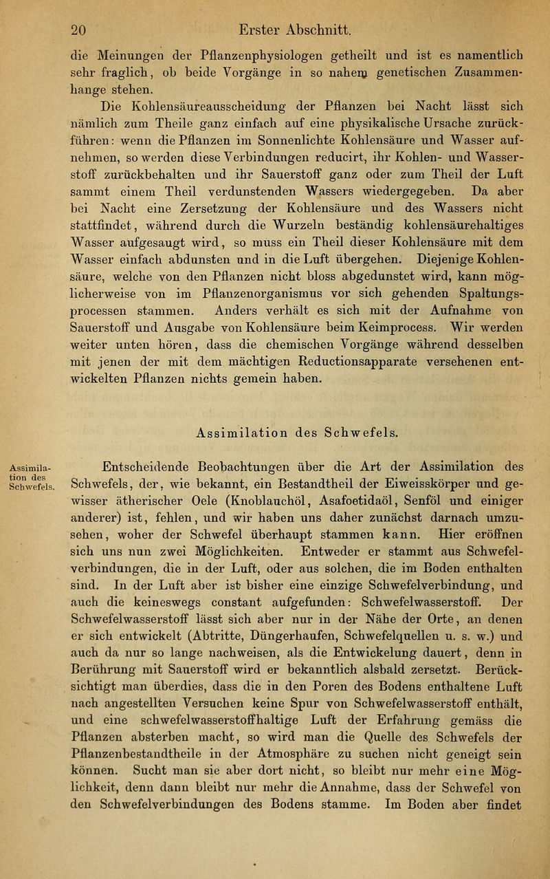die Meinungen der Pflanzenphysiologen getheilt und ist es namentlich sehr fraglich, ob beide Vorgänge in so nahem genetischen Zusammen- hange stehen. Die Kohlensäureausscheidung der Pflanzen bei Nacht lässt sich nämlich zum Theile ganz einfach auf eine physikalische Ursache zurück- führen : wenn die Pflanzen im Sonnenlichte Kohlensäure und Wasser auf- nehmen, so werden diese Verbindungen reducirt, ihr Kohlen- und Wasser- stoff zurückbehalten und ihr Sauerstoff' ganz oder zum Theil der Luft sammt einem Theil verdunstenden Wassers wiedergegeben. Da aber bei Nacht eine Zersetzung der Kohlensäure und des Wassers nicht stattfindet, während durch die Wurzeln beständig kohlensäurehaltiges Wasser aufgesaugt wird, so muss ein Theil dieser Kohlensäure mit dem Wasser einfach abdunsten und in die Luft übergehen. Diejenige Kohlen- säure, welche von den Pflanzen nicht bloss abgedunstet wird, kann mög- licherweise von im Pflanzenorganismus vor sich gehenden Spaltungs- processen stammen. Anders verhält es sich mit der Aufnahme von Sauerstoff und Ausgabe von Kohlensäure beim Keimprocess. Wir werden weiter unten hören, dass die chemischen Vorgänge während desselben mit jenen der mit dem mächtigen Reductionsapparate versehenen ent- wickelten Pflanzen nichts gemein haben. Assimilation des Schwefels. Entscheidende Beobachtungen über die Art der Assimilation des Schwefels, der, wie bekannt, ein Bestandtheil der Eiweisskörper und ge- wisser ätherischer Oele (Knoblauchöl, Asafoetidaöl, Senföl und einiger anderer) ist, fehlen, und wir haben uns daher zunächst darnach umzu- sehen, woher der Schwefel überhaupt stammen kann. Hier eröff'nen sich uns nun zwei Möglichkeiten. Entweder er stammt aus Schwefel- verbindungen, die in der Luft, oder aus solchen, die im Boden enthalten sind. In der Luft aber ist bisher eine einzige Schwefelverbindung, und auch die keineswegs constant aufgefunden: Schwefelwasserstoff. Der Schwefelwasserstoff lässt sich aber nur in der Nähe der Orte, an denen er sich entwickelt (Abtritte, Düngerhaufen, Schwefelquellen u. s. w.) und auch da nur so lange nachweisen, als die Entwickelung dauert, denn in Berührung mit Sauerstoff wird er bekanntlich alsbald zersetzt. Berück- sichtigt man überdies, dass die in den Poren des Bodens enthaltene Luft nach angestellten Versuchen keine Spur von Schwefelwasserstoff enthält, und eine schwefelwasserstoffhaltige Luft der Erfahrung gemäss die Pflanzen absterben macht, so wird man die Quelle des Schwefels der Pflanzenbestandtheile in der Atmosphäre zu suchen nicht geneigt sein können. Sucht man sie aber dort nicht, so bleibt nur mehr eine Mög- lichkeit, denn dann bleibt nur mehr die Annahme, dass der Schwefel von den Schwefelverbindungen des Bodens stamme. Im Boden aber findet