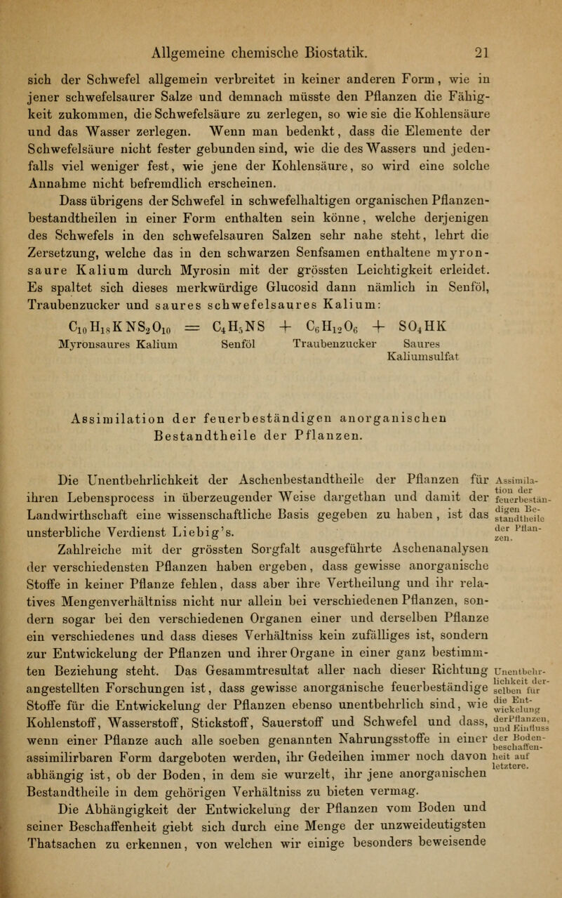 1 sich der Schwefel allgemein verhreitet in keiner andex'en Form, wie in jener schwefelsaurer Salze und demnach müsste den Pflanzen die Fähig- keit zukommen, die Schwefelsäure zu zerlegen, so wie sie die Kohlensäure und das Wasser zerlegen. Wenn man bedenkt, dass die Elemente der Schwefelsäure nicht fester gebunden sind, wie die des Wassers und jeden- falls viel weniger fest, wie jene der Kohlensäure, so wird eine solche Annahme nicht befremdlich erscheinen. Dass übi-igens der Schwefel in schwefelhaltigen organischen Pflanzen- bestandtheilen in einer Form enthalten sein könne, welche derjenigen des Schwefels in den schwefelsauren Salzen sehr nahe steht, lehrt die Zersetzung, welche das in den schwarzen Senfsamen enthaltene myron- saure Kalium durch Myrosin mit der grössten Leichtigkeit erleidet. Es spaltet sich dieses merkwürdige Glucosid dann nämlich in Senföl, Traubenzucker und saures schwefelsaures Kalium: CioHisKNSoOio = CiH.NS + C.HioO, 4- SO4HK Myronsaures Kalium Senföl Traubenzucker Saui-es Kaliumsulfat Assimilation der feuerbeständigen anorganischen Bestandtheile der Pflanzen. Die Unentbehrlichkeit der Aschenbestandtheile der Pflanzen für Assimiia- ihren Lebensprocess in überzeugender Weise dargethan und damit der feucrbestan- Landwirthschaft eine wissenschaftliche Basis gegeben zu haben, ist das ft'fudtiieUo unsterbliche Verdienst Liebig's. zen/**'' Zahlreiche mit der grössten Sorgfalt ausgeführte Aschenanalysen der verschiedensten Pflanzen haben ergeben, dass gewisse anorganische Stoffe in keiner Pflanze fehlen, dass aber ihre Vertheilung und ihr rela- tives Mengenverhältniss nicht nur allein bei verschiedenen Pflanzen, son- dern sogar bei den verschiedenen Organen einer und derselben Pflanze ein verschiedenes und dass dieses Verhältniss kein zufälliges ist, sondern zur Entwickelung der Pflanzen und ihrer Organe in einer ganz bestimm- ten Beziehung steht. Das Gesammtresultat aller nach dieser Richtung UneiitbeUr- angestellten Forschungen ist, dass gewisse anorganische feuerbeständige sc'iben für^ Stoffe für die Entwickelung der Pflanzen ebenso unentbehrlich sind, wie ;Jjf^.],^i\*;,„ Kohlenstoff, Wasserstoff, Stickstoff, Sauerstoff und Schwefel und dass, ;I^^/;^i;;;^^^\' wenn einer Pflanze auch alle soeben genannten Nahrungsstoffe in einer {^^^g''^j^^j^^';J' assimilirbaren Form dargeboten werden, ihr Gedeihen immer noch davon heit auf . letztere. abhängig ist, ob der Boden, in dem sie wurzelt, ihr jene anorganischen Bestandtheile in dem gehörigen Verhältniss zu bieten vermag. Die Abhängigkeit der Entwickelung der Pflanzen vom Boden und seiner Beschaffenheit giebt sich durch eine Menge der unzweideutigsten Thatsachen zu erkennen, von welchen wir einige besonders beweisende