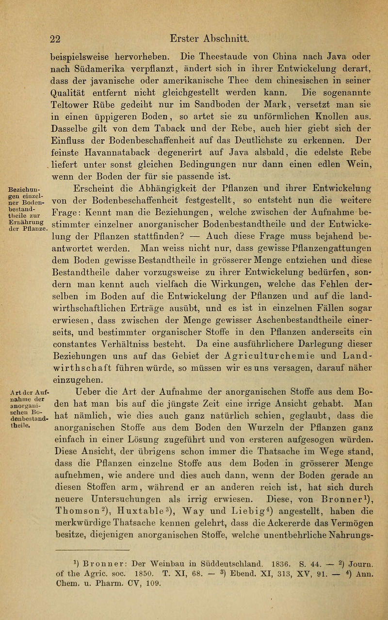 beispielsweise hervorheben. Die Theestaude von China nach Java oder nach Südamerika verpflanzt, ändert sich in ihrer Entwickelung derart, dass der Javanische oder amerikanische Thee dem chinesischen in seiner Qualität entfernt nicht gleichgestellt werden kann. Die sogenannte Teltower Rübe gedeiht nur im Sandboden der Mark, versetzt man sie in einen üppigeren Boden, so artet sie zu unförmlichen Knollen aus. Dasselbe gilt von dem Taback und der Rebe, auch hier giebt sich der Einfluss der BodenbeschafFenheit auf das Deutlichste zu ei'kennen. Der feinste Havannataback degenerirt auf Java alsbald, die edelste Rebe . liefert unter sonst gleichen Bedingungen nur dann einen edlen Wein, wenn der Boden der für sie passende ist. Beziehuu- Erscheint die Abhängigkeit der Pflanzen und ihrer Entwickelung ner Bodön- von der Bodenbeschaffenheit festgestellt, so entsteht nun die weitere theiiTzür Frage: Kennt man die Beziehungen, welche zwischen der Aufnahme be- d™Pflanze stimmter einzelner anorganischer Bodenbestandtheile und der Entwicke- lung der Pflanzen stattfinden? — Auch diese Frage muss bejahend be- antwortet werden. Man weiss nicht nur, dass gewisse Pflanzengattungen dem Boden gewisse Bestandtheile in grösserer Menge entziehen und diese Bestandtheile daher vorzugsweise zu ihrer Entwickelung bedürfen, son» dern man kennt auch vielfach die Wirkungen, welche das Fehlen der- selben im Boden auf die Entwickelung der Pflanzen und auf die land- wirthschaftlichen Erträge ausübt, und es ist in einzelnen Fällen sogar erwiesen, dass zwischen der Menge gewisser Aschenbestandtheile einer- seits, und bestimmter organischer Stoffe in den Pflanzen anderseits ein constantes Verhältniss besteht. Da eine ausführlichere Darlegung dieser Beziehungen uns auf das Gebiet der Agriculturchemie und Land- wirthschaft führen würde, so müssen wir es uns versagen, darauf näher einzugehen. ArtdurAuf- Uebcr die Art der Aufnahme der anorganischen Stoffe aus dem Bo- anorgaiii- den hat man bis auf die jüngste Zeit eine irrige Ansicht gehabt. Man denbestand- hat uämlich, wie dies auch ganz natürlich schien, geglaubt, dass die theiie. anorganischen Stoffe aus dem Boden den Wurzeln der Pflanzen ganz einfach in einer Lösung zugeführt und von ersteren aufgesogen würden. Diese Ansicht, der übrigens schon immer die Thatsache im Wege stand, dass die Pflanzen einzelne Stoffe aus dem Boden in grösserer Menge aufnehmen, wie andere und dies auch dann, wenn der Boden gerade an diesen Stofi'en arm, während er an anderen reich ist, hat sich durch neuere Untersuchungen als irrig erwiesen. Diese, von Bronner^), Thomson2), Huxtable^), Way und Liebig*) angestellt, haben die merkwürdige Thatsache kennen gelehrt, dass die Ackererde das Vermögen besitze, diejenigen anorganischen Stoffe, welche unentbehrliche Nahrungs- 1) Bronn er: Der Weinbau in Süddeutscliland. 1836. S. 44. — ^) Journ. of the Agvic. soc. 1850. T. XI, 68. — 3) Ebeud. XI, 313, XV, 91. — *) Ann. Chem. u. Pharm. CV, 109.