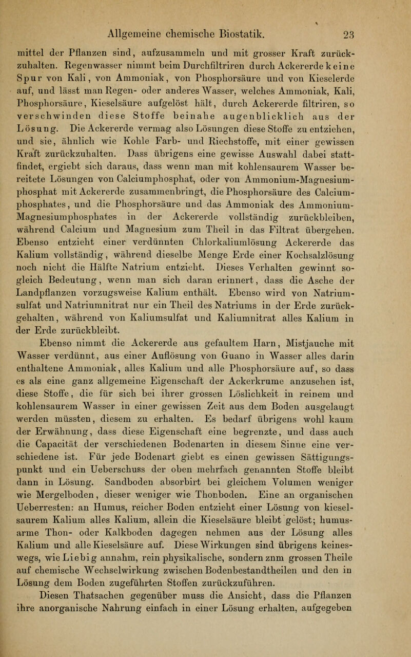 mittel der Pflauzen sind, aufzusammelu und mit grosser Kraft zurück- zuhalten. Regenwasser nimmt beim Durchfiltriren durch Ackererde keine Spur von Kali, von Ammoniak, von Phosphorsäure und von Kieselerde auf, und lässt man Regen- oder anderes Wasser, welches Ammoniak, Kali, Phosphorsäure, Kieselsäure aufgelöst hält, durch Ackererde filtriren, so verschwinden diese Stoffe beinahe augenblicklich aus der Lösung. Die Ackererde vermag also Lösungen diese Stoffe zu entziehen, und sie, ähnlich wie Kohle Färb- und Riechstoffe, mit einer gewissen Kraft zurückzuhalten. Dass übrigens eine gewisse Auswahl dabei statt- findet, ergiebt sich daraus, dass wenn man mit kohlensaurem Wasser be- reitete Lösungen von Calciumphosphat, oder von Ammonium-Magnesium- phosphat mit Ackererde zusammenbringt, die Phosphorsäure des Calcium- phosphates, iind die Phosphorsäure und das Ammoniak des Ammonium- Magnesiumphosphates in der Ackererde vollständig zurückbleiben, während Calcium und Magnesium zum Theil in das Filtrat übergehen. Ebenso entzieht einer verdünnten Chlorkaliumlösung Ackererde das Kalium vollständig, während dieselbe Menge Erde einer Kochsalzlösung noch nicht die Hälfte Natrium entzieht. Dieses Verhalten gewinnt so- gleich Bedeutung, wenn man sich daran erinnert, dass die Asche der Landpflanzen vorzugsweise Kalium enthält. Ebenso wird von Natrium- sulfat und Natriumnitrat nur ein Theil des Natriums in der Erde zurück- gehalten, während von Kaliumsulfat und Kaliumnitrat alles Kalium in der Erde zurückbleibt. Ebenso nimmt die Ackererde aus gefaultem Harn, Mistjauche mit Wasser verdünnt, aus einer Auflösung von Guano in Wasser alles darin enthaltene Ammoniak, alles Kalium und alle Phosphorsäure auf, so dass es als eine ganz allgemeine Eigenschaft der Ackerkrume anzusehen ist, diese Stoffe, die für sich bei ihrer grossen Löslichkeit in reinem und kohlensaurem Wasser in einer gewissen Zeit aus dem Boden ausgelaugt werden müssten, diesem zu erhalten. Es bedarf übrigens wohl kaum der Erwähnung, dass diese Eigenschaft eine begrenzte, und dass auch die Capacität der verschiedenen Bodenarten in diesem Sinne eine ver- schiedene ist. Für jede Bodenart giebt es einen gewissen Sättigungs- punkt imd ein Ueberschuss der oben mehrfach genannten Stoffe bleibt dann in Lösung. Sandboden absorbirt bei gleichem Volumen weniger wie Mergelboden, dieser weniger wie Thonboden. Eine an organischen Ueberresten: an Humus, reicher Boden entzieht einer Lösung von kiesel- saurem Kalium alles Kalium, allein die Kieselsäure bleibt gelöst; humus- arme Thon- oder Kalkboden dagegen nehmen aus der Lösung alles Kalium und alle Kieselsäure auf. Diese Wirkungen sind übrigens keines- wegs, wie Liebig annahm, rein physikalische, sondern zum grossen Theile auf chemische Wechselwirkung zwischen Bodenbestandtheilen und den in Lösung dem Boden zugeführten Stoffen zurückzuführen. Diesen Thatsachen gegenüber muss die Ansicht, dass die Pflanzen ihre anorganische Nahrung einfach in einer Lösung erhalten, aufgegeben