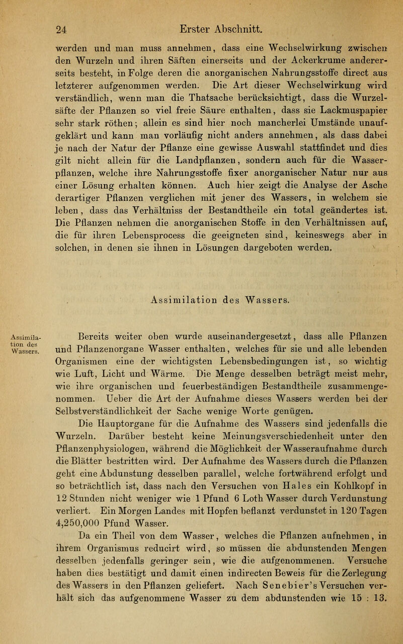 werden und man muss annehmen, dass eine Wechselwirkung zwischen den Wurzeln und ihren Säften einerseits und der Ackerkrume anderer- seits besteht, in Folge deren die anorganischen NahrungsstofFe direct aus letzterer aufgenommen werden. Die Art dieser Wechselwirkung wird verständlich, wenn man die Thatsache berücksichtigt, dass die Wurzel- säfte der Pflanzen so viel freie Säure enthalten, dass sie Lackmuspapier sehr stark röthen; allein es sind hier noch mancherlei Umstände unauf- geklärt und kann man vorläufig nicht anders annehmen, als dass dabei je nach der Natur der Pflanze eine gewisse Auswahl stattfindet und dies gilt nicht allein für die Landpflanzen, sondern auch für die Wasser- pflanzen, welche ihre Nahrungsstoffe fixer anorganischer Natur nur aus einer Lösung erhalten können. Auch hier zeigt die Analyse der Asche derartiger Pflanzen verglichen mit jener des Wassers, in welchem sie leben, dass das Verhältniss der Bestandtheile ein total geändertes ist. Die Pflanzen nehmen die anorganischen Stoffe in den Verhältnissen auf, die für ihren Lebensprocess die geeigneten sind, keineswegs aber in solchen, in denen sie ihnen in Lösungen dargeboten werden. ^ Assimilation des Wassers. Assimiia- Bereits weiter oben wurde auseinandergesetzt, dass alle Pflanzen Wassers. Und Pflanzenorgane Wasser enthalten, welches für sie und alle lebenden Organismen eine der wichtigsten Lebensbedingungen ist, so wichtig wie Luft, Licht und Wärme. Die Menge desselben beträgt meist mehr, wie ihre organischen und feuerbeständigen Bestandtheile zusammenge- nommen. Ueber die Art der Aufnahme dieses Wassers werden bei der Selbstverständlichkeit der Sache wenige Worte genügen. Die Hauptorgane für die Aiifnahme des Wassers sind jedenfalls die Wurzeln. Darüber besteht keine Meinungsverschiedenheit unter den Pflanzenphysiologen, während die Möglichkeit der Wasseraufnahme durch die Blätter bestritten wird. Der Aufnahme des Wassers durch die Pflanzen geht eine Abdunstung desselben parallel, welche fortwährend erfolgt und so beträchtlich ist, dass nach den Versuchen von Haies ein Kohlkopf in 12 Stunden nicht weniger wie 1 Pfund 6 Loth Wasser durch Verdunstung verliei-t. Ein Morgen Landes mit Hopfen beflanzt verdunstet in 120 Tagen 4,250,000 Pfund Wasser. Da ein Theil von dem Wasser, welches die Pflanzen aufnehmen, in ihrem Organismus reducirt wird, so müssen die abdunstenden Mengen desselben jedenfalls geringer sein, wie die aufgenommenen. Versuche haben dies bestätigt und damit einen indirecten Beweis für die Zei'legung des Wassers in den Pflanzen geliefert. Nach Senebier's Versuchen ver- hält sich das aufgenommene Wasser zu dem abdunstenden wie 15 : 13.