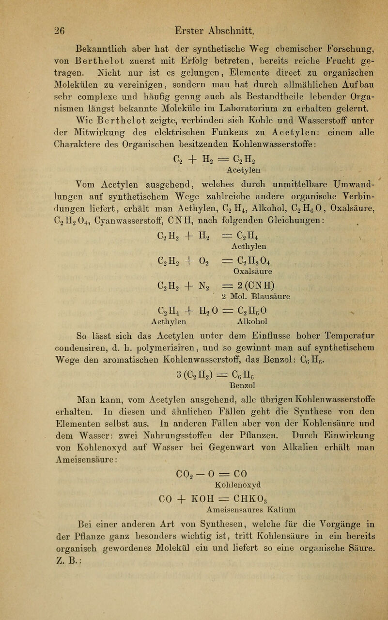 Bekanntlich aber hat der synthetische Weg chemischer Forschimg, von Berthelot zuerst mit Erfolg betreten, bereits reiche Frucht ge- tragen. Nicht nur ist es gelungen, Elemente direct zu organischen Molekülen zu vereinigen, sondern man hat durch allmählichen Aufbau sehr comp] exe und häufig genug auch als Bestandtheile lebender Orga- nismen längst bekannte Moleküle im Laboratorium zu erhalten gelernt. Wie Berthelot zeigte, verbinden sich Kohle und Wasserstoff unter der Mitwirkung des elektrischen Funkens zu Acetylen: einem alle Charaktere des Organischen besitzenden Kohlenwasserstoffe: C2 + H2 = C2H2 Acetylen Vom Acetylen ausgehend, welches durch unmittelbare Umwand- lungen auf synthetischem Wege zahlreiche andere organische Verbin- dungen liefert, erhält man Aethylen, C2 H4, Alkohol, C2H6O, Oxalsäure, C2H2C)4» Cyanwasserstoff, CNH, nach folgenden Gleichungen: C2H2 -1- H2 = C2H4 \ Aethylen 6.2 H2 + 02= C2H2O4 Oxalsäure C2H2 + N2 =2 (CNH) '2 Mol. Blausäure C2 H4 + H2 0 = C2 Hg 0 > Aethylen Alkohol So lässt sich das Acetylen unter dem Einflüsse hoher Temperatur condensiren, d. h. polymerisiren, und so gewinnt man auf synthetischem Wege den aromatischen Kohlenwasserstoff, das Benzol: Cg H^. 3 (C2 H2) = Cy Hg Benzol Man kann, vom Acetylen ausgehend, alle übrigen Kohlenwasserstoffe erhalten. In diesen und ähnlichen Fällen geht die Synthese von den Elementen selbst aus. In anderen Fällen aber von der Kohlensäure und dem Wasser: zwei Nahrungsstoffen der Pflanzen. Durch Einwirkung von Kohlenoxyd auf Wasser bei Gegenwart von Alkalien erhält man Ameisensäure: CO2-O = CO Kohlenoxyd CO + KOH = CHKO3 Ameiseusaures Kalium Bei einer anderen Art von Synthesen, welche für die Vorgänge in der Pflanze ganz besonders wichtig ist, tritt Kohlensäure in ein bereits organisch gewordenes Molekül ein und liefert so eine organische Säure. Z. B.:
